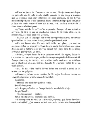 —Escucha, jovencita. Pasaremos tres o cuatro días juntos en este lugar.
No pretendo saberlo todo pero he vivido bastante en una granja y a menos
que las personas sean muy diferentes de otros animales, no nos llevará
mucho tiempo hacer lo que debemos hacer. Tenemos tiempo para conversar
y dejar de sentir miedo el uno por el otro. —El análisis directo de la
situación me relajó un poco.
—¿Tienes miedo de mí? —No lo parecía. Aunque tal vez estuviera
nervioso. Si bien no era un muchacho tímido de dieciséis años, era su
primera vez. Me miró a los ojos y sonrió.
—Sí. Más que tú, supongo. Por eso te he cogido las manos; para evitar
que tiemblen las mías. —No le creí, pero le apreté con fuerza.
—Es una buena idea. Es más fácil hablar así. ¿Pero, por qué me
preguntas sobre mi esposo? —Tuve la ocurrencia descabellada que quizá
deseaba que le hablara sobre mi vida sexual con Frank para de ese modo
averiguar qué esperaba yo de él.
—Bueno, sé que debes de estar pensando en él. Es lógico, dadas las
circunstancias. No quiero que jamás sientas que no puedes hablarme de él.
Aunque ahora soy tu esposo… me resulta extraño decirlo…, no está bien
que te olvides de él, o que intentes hacerlo. Si le amaste, debió de ser un
buen hombre.
—Sí… lo era. —Me tembló la voz. Jamie me acarició el dorso de las
manos con los pulgares.
—Entonces, en honor a su espíritu, daré lo mejor de mí a su esposa. —
Levantó mis manos y las besó con formalidad.
Carraspeé.
—Ha sido una frase muy galante, Jamie.
Sonrió de repente.
—Sí. La preparé mientras Dougal invitaba a un brindis abajo.
Respiré hondo.
—Tengo preguntas —declaré.
Jamie bajó la cabeza, ocultando una sonrisa.
—Lo imaginaba. En vista de la situación, supongo que tienes derecho a
sentir curiosidad. ¿Qué deseas saber? —Alzó la cabeza con brusquedad.
 