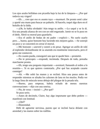 Los ojos azules brillaban con picardía bajo la luz de la lámpara—. ¿Por qué
todavía soy virgen?
—Eh…, creo que eso es asunto tuyo —murmuré. De pronto sentí calor
y aparté una mano para buscar un pañuelo. Al hacerlo, toqué algo duro en el
bolsillo de la falda.
—¡Oh, lo había olvidado! Aún tengo tu anillo. —Lo saqué y se lo di.
Era una pesada alianza de oro con un rubí engastado. Jamie no se lo puso en
el dedo. Abrió su morral para guardarlo.
—Era el anillo de bodas de mi padre —explicó—. No suelo usarlo
pero…, bueno, quise honrarte hoy luciendo mis mejores galas. —Se sonrojó
un poco y se concentró en cerrar el morral.
—Me honraste —aseveré y sonreí a mi pesar. Agregar un anillo de rubí
al esplendor deslumbrante de su atuendo era totalmente innecesario, pero el
gesto me conmovió.
—En cuanto pueda, conseguiré uno que te quede bien —prometió.
—No te preocupes —respondí, incómoda. Después de todo, pensaba
marcharme pronto.
—Eh, tengo una pregunta importante —aventuré, llamando al orden a la
reunión—. Si es que quieres contestarla. ¿Por qué has aceptado casarte
conmigo?
—Ah. —Me soltó las manos y se reclinó. Hizo una pausa antes de
responder mientras se alisaba los calzones de lana en los muslos. Podía ver
la larga línea de músculo tenso debajo del pliegue de la pesada tela.
—Bueno, para empezar, habría echado de menos nuestras
conversaciones —dijo con una sonrisa.
—No, de veras —insistí—. ¿Por qué?
Se puso serio.
—Antes de decírtelo, Claire, hay algo importante que debo pedirte —
manifestó con lentitud.
—¿Qué?
—Honestidad.
Debí de agitarme nerviosa, puesto que se inclinó hacia delante con
ansiedad y las manos sobre las rodillas.
 