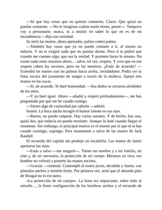 —Sé que hay cosas que no quieres contarme, Claire. Que quizá no
puedas contarme. —No te imaginas cuánta razón tienes, pensé—. Tampoco
voy a presionarte, nunca, ni a insistir en saber lo que no es de mi
incumbencia —dijo con seriedad.
Se miró las manos, ahora apretadas, palma contra palma.
—También hay cosas que yo no puedo contarte a ti, al menos no
todavía. Y no te exigiré nada que no puedas darme. Pero sí te pediré que
cuando me cuentes algo, que sea la verdad. Y prometo hacer lo mismo. No
existe nada entre nosotros ahora… salvo, tal vez, respeto. Y creo que en ese
respeto caben los secretos, pero no las mentiras. ¿Estás de acuerdo? —
Extendió las manos con las palmas hacia arriba, invitándome. Podía ver la
línea oscura del juramento de sangre a través de la muñeca. Apoyé mis
manos en las suyas.
—Sí, de acuerdo. Te daré honestidad. —Sus dedos se cerraron alrededor
de los míos.
—Y yo haré igual. Ahora —añadió y respiró profundamente—, me has
preguntado por qué me he casado contigo.
—Siento algo de curiosidad por saberlo —admití.
Sonrió. La boca ancha recogió el humor latente en sus ojos.
—Bueno, no puedo culparte. Hay varias razones. Y de hecho, hay una,
quizá dos, que todavía no puedo revelarte. Aunque lo haré cuando llegue el
momento. Sin embargo, el principal motivo es el mismo por el que tú te has
casado conmigo, supongo. Para mantenerte a salvo de las manos de Jack
Randall.
El recuerdo del capitán me produjo un escalofrío. Las manos de Jamie
apretaron las mías.
—Estás a salvo —me aseguró—. Tienes mi nombre y a mi familia, mi
clan y, de ser necesario, la protección de mi cuerpo. Mientras yo viva, ese
hombre no volverá a ponerte las manos encima.
—Gracias —contesté. Contemplé el rostro joven, decidido y fuerte, con
pómulos anchos y mentón firme. Por primera vez, sentí que el absurdo plan
de Dougal no lo era tanto.
«La protección de mi cuerpo». La frase era impactante, sobre todo al
mirarlo…, la firme configuración de los hombros anchos y el recuerdo de
 
