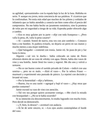 su agilidad, «presumiendo» con la espada bajo la luz de la luna. Hablaba en
serio. Y aunque era joven, tenía conciencia de sus palabras. Y cicatrices que
lo confirmaban. No tenía más edad que muchos de los pilotos y soldados de
infantería que yo había atendido y conocía tan bien como ellos el precio del
compromiso. No me había hecho un juramento romántico, sino la promesa
de velar por mi seguridad a riesgo de su vida. Esperaba poder ofrecerle algo
a cambio.
—Eso es muy galante por tu parte —dije con toda franqueza—. ¿Pero
valía la pena, eh, valía la pena casarse?
—Sí —asintió. Sonrió de nuevo, esta vez con aire sombrío—. Conozco
bien a ese hombre. Si pudiera evitarlo, no dejaría un perro en sus manos y
mucho menos a una mujer indefensa.
—Qué halagador —comenté con ironía. Jamie rió. Se puso de pie y fue
hasta la mesa.
Alguien —tal vez la dueña— había colocado un ramo de flores
silvestres dentro de un vaso de whisky con agua. Detrás, había dos vasos de
vino y una botella. Jamie llenó los vasos y regresó. Me dio uno y volvió a
sentarse.
—No es tan bueno como el surtido privado de Colum —indicó con una
sonrisa—, pero no es malo. —Alzó el vaso—. Por la señora Fraser —
murmuró y experimenté otra punzada de pánico. La reprimí con decisión y
levanté mi vaso.
—Por la honestidad —dije y bebimos.
—Bueno, ésa es una razón —agregué y bajé el vaso—. ¿Hay otras que
puedas contarme?
Jamie escrutó su vaso de vino con atención.
—Tal vez sea porque quiero acostarme contigo. —Me clavó la mirada
con brusquedad—. ¿No se te había ocurrido?
Si su intención era desconcertarme, lo estaba logrando con mucho éxito.
Pero decidí no demostrarlo.
—¿Y, bien, lo deseas? —aventuré con audacia.
—Si he de serte sincero, sí. —Los ojos azules contemplaban el borde
del vaso.
 