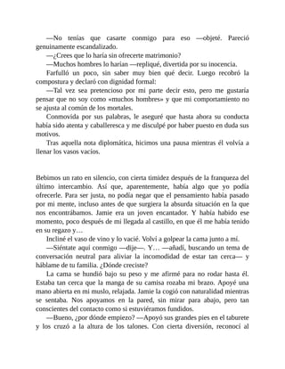 —No tenías que casarte conmigo para eso —objeté. Pareció
genuinamente escandalizado.
—¿Crees que lo haría sin ofrecerte matrimonio?
—Muchos hombres lo harían —repliqué, divertida por su inocencia.
Farfulló un poco, sin saber muy bien qué decir. Luego recobró la
compostura y declaró con dignidad formal:
—Tal vez sea pretencioso por mi parte decir esto, pero me gustaría
pensar que no soy como «muchos hombres» y que mi comportamiento no
se ajusta al común de los mortales.
Conmovida por sus palabras, le aseguré que hasta ahora su conducta
había sido atenta y caballeresca y me disculpé por haber puesto en duda sus
motivos.
Tras aquella nota diplomática, hicimos una pausa mientras él volvía a
llenar los vasos vacíos.
Bebimos un rato en silencio, con cierta timidez después de la franqueza del
último intercambio. Así que, aparentemente, había algo que yo podía
ofrecerle. Para ser justa, no podía negar que el pensamiento había pasado
por mi mente, incluso antes de que surgiera la absurda situación en la que
nos encontrábamos. Jamie era un joven encantador. Y había habido ese
momento, poco después de mi llegada al castillo, en que él me había tenido
en su regazo y…
Incliné el vaso de vino y lo vacié. Volví a golpear la cama junto a mí.
—Siéntate aquí conmigo —dije—. Y… —añadí, buscando un tema de
conversación neutral para aliviar la incomodidad de estar tan cerca— y
háblame de tu familia. ¿Dónde creciste?
La cama se hundió bajo su peso y me afirmé para no rodar hasta él.
Estaba tan cerca que la manga de su camisa rozaba mi brazo. Apoyé una
mano abierta en mi muslo, relajada. Jamie la cogió con naturalidad mientras
se sentaba. Nos apoyamos en la pared, sin mirar para abajo, pero tan
conscientes del contacto como si estuviéramos fundidos.
—Bueno, ¿por dónde empiezo? —Apoyó sus grandes pies en el taburete
y los cruzó a la altura de los talones. Con cierta diversión, reconocí al
 