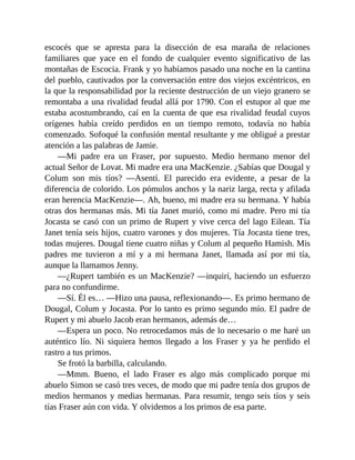 escocés que se apresta para la disección de esa maraña de relaciones
familiares que yace en el fondo de cualquier evento significativo de las
montañas de Escocia. Frank y yo habíamos pasado una noche en la cantina
del pueblo, cautivados por la conversación entre dos viejos excéntricos, en
la que la responsabilidad por la reciente destrucción de un viejo granero se
remontaba a una rivalidad feudal allá por 1790. Con el estupor al que me
estaba acostumbrando, caí en la cuenta de que esa rivalidad feudal cuyos
orígenes había creído perdidos en un tiempo remoto, todavía no había
comenzado. Sofoqué la confusión mental resultante y me obligué a prestar
atención a las palabras de Jamie.
—Mi padre era un Fraser, por supuesto. Medio hermano menor del
actual Señor de Lovat. Mi madre era una MacKenzie. ¿Sabías que Dougal y
Colum son mis tíos? —Asentí. El parecido era evidente, a pesar de la
diferencia de colorido. Los pómulos anchos y la nariz larga, recta y afilada
eran herencia MacKenzie—. Ah, bueno, mi madre era su hermana. Y había
otras dos hermanas más. Mi tía Janet murió, como mi madre. Pero mi tía
Jocasta se casó con un primo de Rupert y vive cerca del lago Eilean. Tía
Janet tenía seis hijos, cuatro varones y dos mujeres. Tía Jocasta tiene tres,
todas mujeres. Dougal tiene cuatro niñas y Colum al pequeño Hamish. Mis
padres me tuvieron a mí y a mi hermana Janet, llamada así por mi tía,
aunque la llamamos Jenny.
—¿Rupert también es un MacKenzie? —inquirí, haciendo un esfuerzo
para no confundirme.
—Sí. Él es… —Hizo una pausa, reflexionando—. Es primo hermano de
Dougal, Colum y Jocasta. Por lo tanto es primo segundo mío. El padre de
Rupert y mi abuelo Jacob eran hermanos, además de…
—Espera un poco. No retrocedamos más de lo necesario o me haré un
auténtico lío. Ni siquiera hemos llegado a los Fraser y ya he perdido el
rastro a tus primos.
Se frotó la barbilla, calculando.
—Mmm. Bueno, el lado Fraser es algo más complicado porque mi
abuelo Simon se casó tres veces, de modo que mi padre tenía dos grupos de
medios hermanos y medias hermanas. Para resumir, tengo seis tíos y seis
tías Fraser aún con vida. Y olvidemos a los primos de esa parte.
 