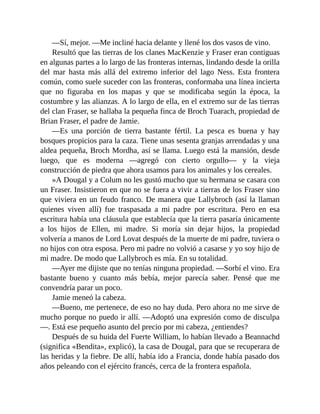 —Sí, mejor. —Me incliné hacia delante y llené los dos vasos de vino.
Resultó que las tierras de los clanes MacKenzie y Fraser eran contiguas
en algunas partes a lo largo de las fronteras internas, lindando desde la orilla
del mar hasta más allá del extremo inferior del lago Ness. Esta frontera
común, como suele suceder con las fronteras, conformaba una línea incierta
que no figuraba en los mapas y que se modificaba según la época, la
costumbre y las alianzas. A lo largo de ella, en el extremo sur de las tierras
del clan Fraser, se hallaba la pequeña finca de Broch Tuarach, propiedad de
Brian Fraser, el padre de Jamie.
—Es una porción de tierra bastante fértil. La pesca es buena y hay
bosques propicios para la caza. Tiene unas sesenta granjas arrendadas y una
aldea pequeña, Broch Mordha, así se llama. Luego está la mansión, desde
luego, que es moderna —agregó con cierto orgullo— y la vieja
construcción de piedra que ahora usamos para los animales y los cereales.
»A Dougal y a Colum no les gustó mucho que su hermana se casara con
un Fraser. Insistieron en que no se fuera a vivir a tierras de los Fraser sino
que viviera en un feudo franco. De manera que Lallybroch (así la llaman
quienes viven allí) fue traspasada a mi padre por escritura. Pero en esa
escritura había una cláusula que establecía que la tierra pasaría únicamente
a los hijos de Ellen, mi madre. Si moría sin dejar hijos, la propiedad
volvería a manos de Lord Lovat después de la muerte de mi padre, tuviera o
no hijos con otra esposa. Pero mi padre no volvió a casarse y yo soy hijo de
mi madre. De modo que Lallybroch es mía. En su totalidad.
—Ayer me dijiste que no tenías ninguna propiedad. —Sorbí el vino. Era
bastante bueno y cuanto más bebía, mejor parecía saber. Pensé que me
convendría parar un poco.
Jamie meneó la cabeza.
—Bueno, me pertenece, de eso no hay duda. Pero ahora no me sirve de
mucho porque no puedo ir allí. —Adoptó una expresión como de disculpa
—. Está ese pequeño asunto del precio por mi cabeza, ¿entiendes?
Después de su huida del Fuerte William, lo habían llevado a Beannachd
(significa «Bendita», explicó), la casa de Dougal, para que se recuperara de
las heridas y la fiebre. De allí, había ido a Francia, donde había pasado dos
años peleando con el ejército francés, cerca de la frontera española.
 