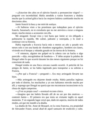 —¿Estuviste dos años en el ejército francés y permaneciste virgen? —
pregunté con incredulidad. Había atendido a varios franceses y dudaba
mucho que la actitud gálica hacia las mujeres hubiera cambiando mucho en
doscientos años.
Jamie frunció la boca y me miró de soslayo.
—Si hubieras visto a las prostitutas que trabajaban para el ejército
francés, Sassenach, no te extrañaría que no me atreviera a tocar a ninguna
mujer, mucho menos a acostarme con ella.
Me atraganté. Escupí vino y tosí hasta que Jamie se vio obligado a
palmearme la espalda. Me calmé, jadeante y sonrojada, y lo insté a
continuar con su historia.
Había regresado a Escocia hacía más o menos un año y pasado seis
meses solo o con una banda de «hombres segregados», hombres sin clanes,
viviendo en el bosque y robando ganado en las tierras de la frontera.
—Y entonces, alguien me golpeó en la cabeza con un hacha o algo
parecido —dijo, encogiéndose de hombros—. Y debo aceptar la palabra de
Dougal sobre lo que ocurrió durante los dos meses siguientes porque no fui
consciente de nada.
Dougal estaba en una finca cercana cuando ocurrió. A petición de los
amigos de Jamie, se las había ingeniado para transportar a su sobrino a
Francia.
—¿Por qué a Francia? —pregunté—. Era muy arriesgado llevarte tan
lejos.
—Más arriesgado era dejarme donde estaba. Había patrullas inglesas
por todo el distrito, los muchachos y yo nos habíamos movido mucho por
allí, y supongo que Dougal no quería que me encontraran inconsciente en la
choza de algún campesino.
—¿O en su propia casa? —aventuré en tono cínico.
—Imagino que me habría llevado allí de no ser por dos motivos —
contestó Jamie—. El primero era que tenía un visitante inglés en aquel
momento. Y en segundo lugar creyó que, dado mi aspecto, moriría de todos
modos, así que me mandó a la abadía.
La abadía de Ste. Anne de Beaupré, en la costa francesa, era propiedad
de Alexander Fraser, actual abad de aquel santuario de erudición y culto.
 
