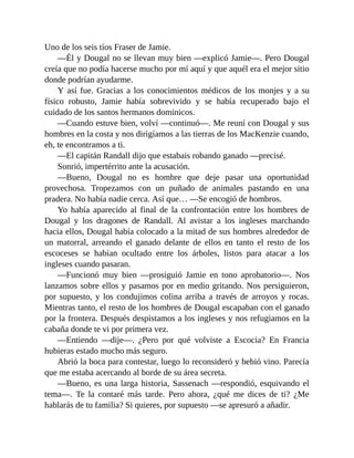 Uno de los seis tíos Fraser de Jamie.
—Él y Dougal no se llevan muy bien —explicó Jamie—. Pero Dougal
creía que no podía hacerse mucho por mí aquí y que aquél era el mejor sitio
donde podrían ayudarme.
Y así fue. Gracias a los conocimientos médicos de los monjes y a su
físico robusto, Jamie había sobrevivido y se había recuperado bajo el
cuidado de los santos hermanos dominicos.
—Cuando estuve bien, volví —continuó—. Me reuní con Dougal y sus
hombres en la costa y nos dirigíamos a las tierras de los MacKenzie cuando,
eh, te encontramos a ti.
—El capitán Randall dijo que estabais robando ganado —precisé.
Sonrió, impertérrito ante la acusación.
—Bueno, Dougal no es hombre que deje pasar una oportunidad
provechosa. Tropezamos con un puñado de animales pastando en una
pradera. No había nadie cerca. Así que… —Se encogió de hombros.
Yo había aparecido al final de la confrontación entre los hombres de
Dougal y los dragones de Randall. Al avistar a los ingleses marchando
hacia ellos, Dougal había colocado a la mitad de sus hombres alrededor de
un matorral, arreando el ganado delante de ellos en tanto el resto de los
escoceses se habían ocultado entre los árboles, listos para atacar a los
ingleses cuando pasaran.
—Funcionó muy bien —prosiguió Jamie en tono aprobatorio—. Nos
lanzamos sobre ellos y pasamos por en medio gritando. Nos persiguieron,
por supuesto, y los condujimos colina arriba a través de arroyos y rocas.
Mientras tanto, el resto de los hombres de Dougal escapaban con el ganado
por la frontera. Después despistamos a los ingleses y nos refugiamos en la
cabaña donde te vi por primera vez.
—Entiendo —dije—. ¿Pero por qué volviste a Escocia? En Francia
hubieras estado mucho más seguro.
Abrió la boca para contestar, luego lo reconsideró y bebió vino. Parecía
que me estaba acercando al borde de su área secreta.
—Bueno, es una larga historia, Sassenach —respondió, esquivando el
tema—. Te la contaré más tarde. Pero ahora, ¿qué me dices de ti? ¿Me
hablarás de tu familia? Si quieres, por supuesto —se apresuró a añadir.
 