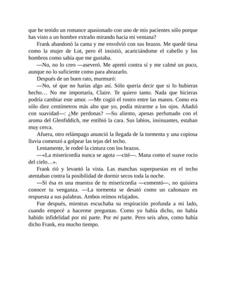 que he tenido un romance apasionado con uno de mis pacientes sólo porque
has visto a un hombre extraño mirando hacia mi ventana?
Frank abandonó la cama y me envolvió con sus brazos. Me quedé tiesa
como la mujer de Lot, pero él insistió, acariciándome el cabello y los
hombros como sabía que me gustaba.
—No, no lo creo —aseveró. Me apretó contra sí y me calmé un poco,
aunque no lo suficiente como para abrazarlo.
Después de un buen rato, murmuró:
—No, sé que no harías algo así. Sólo quería decir que si lo hubieras
hecho… No me importaría, Claire. Te quiero tanto. Nada que hicieras
podría cambiar este amor. —Me cogió el rostro entre las manos. Como era
sólo diez centímetros más alto que yo, podía mirarme a los ojos. Añadió
con suavidad—: ¿Me perdonas? —Su aliento, apenas perfumado con el
aroma del Glenfiddich, me entibió la cara. Sus labios, insinuantes, estaban
muy cerca.
Afuera, otro relámpago anunció la llegada de la tormenta y una copiosa
lluvia comenzó a golpear las tejas del techo.
Lentamente, le rodeé la cintura con los brazos.
—«La misericordia nunca se agota —cité—. Mana como el suave rocío
del cielo…».
Frank rió y levantó la vista. Las manchas superpuestas en el techo
atentaban contra la posibilidad de dormir secos toda la noche.
—Si ésa es una muestra de tu misericordia —comentó—, no quisiera
conocer tu venganza. —La tormenta se desató como un cañonazo en
respuesta a sus palabras. Ambos reímos relajados.
Fue después, mientras escuchaba su respiración profunda a mi lado,
cuando empecé a hacerme preguntas. Como yo había dicho, no había
habido infidelidad por mi parte. Por mi parte. Pero seis años, como había
dicho Frank, era mucho tiempo.
 