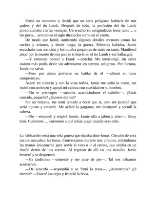 Pensé un momento y decidí que no sería peligroso hablarle de mis
padres y del tío Lamb. Después de todo, la profesión del tío Lamb
proporcionaba ciertas ventajas. Un erudito en antigüedades tenía tanto… o
tan poco… sentido en el siglo dieciocho como en el veinte.
De modo que hablé, omitiendo algunos detalles menores como los
coches y aviones, y desde luego, la guerra. Mientras hablaba, Jamie
escuchaba con atención y formulaba preguntas de tanto en tanto. Manifestó
pesar por la muerte de mis padres e interés en el tío Lamb y sus hallazgos.
—Y entonces conocí a Frank —concluí. Me interrumpí, sin saber
cuánto más podía decir sin adentrarme en terreno peligroso. Por fortuna,
Jamie me salvó.
—Pero por ahora prefieres no hablar de él —afirmó en tono
comprensivo.
Asentí en silencio y con la vista turbia. Jamie me soltó la mano, me
rodeó con un brazo y apoyó mi cabeza con suavidad en su hombro.
—No te preocupes —susurró, acariciándome el cabello—. ¿Estás
cansada, pequeña? ¿Quieres dormir?
Por un instante, me sentí tentada a decir que sí, pero me pareció que
sería injusto y cobarde. Me aclaré la garganta, me incorporé y sacudí la
cabeza.
—No —respondí y respiré hondo. Jamie olía a jabón y vino—. Estoy
bien. Cuéntame…, cuéntame a qué solías jugar cuando eras niño.
La habitación tenía una vela gruesa que duraba doce horas. Círculos de cera
oscura marcaban las horas. Conversamos durante tres círculos, soltándonos
las manos únicamente para servir el vino o ir al retrete, que estaba en un
rincón detrás de una cortina. Al regresar de allí en una ocasión, Jamie
bostezó y se desperezó.
—Es tardísimo —comenté y me puse de pie—. Tal vez debamos
acostarnos.
—De acuerdo —respondió y se frotó la nuca—. ¿Acostarnos? ¿O
dormir? —Enarcó las cejas y frunció la boca.
 