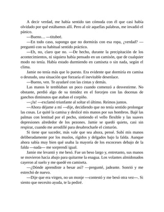 A decir verdad, me había sentido tan cómoda con él que casi había
olvidado por qué estábamos allí. Pero al oír aquellas palabras, me invadió el
pánico.
—Bueno… —titubeé.
—En todo caso, supongo que no dormirás con esa ropa, ¿verdad? —
preguntó con su habitual sentido práctico.
—Eh, no, claro que no. —De hecho, durante la precipitación de los
acontecimientos, ni siquiera había pensado en un camisón, que de cualquier
modo no tenía. Había estado durmiendo en camiseta o sin nada, según el
clima.
Jamie no tenía más que lo puesto. Era evidente que dormiría en camisa
o desnudo, una situación que forzaría el inevitable desenlace.
—Bueno, ven. Te ayudaré con las cintas y demás.
Las manos le temblaban un poco cuando comenzó a desvestirme. No
obstante, perdió algo de su timidez en el forcejeo con las docenas de
ganchos diminutos que ataban el corpiño.
—¡Ja! —exclamó triunfante al soltar el último. Reímos juntos.
—Ahora déjame a mí —dije, decidiendo que no tenía sentido prolongar
las cosas. Le quité la camisa y deslicé mis manos por sus hombros. Bajé las
palmas con lentitud por el pecho, sintiendo el vello flexible y las suaves
depresiones alrededor de los pezones. Jamie se quedó quieto, casi sin
respirar, cuando me arrodillé para desabrocharle el cinturón.
Si tiene que suceder, más vale que sea ahora, pensé. Subí mis manos
deliberadamente por los muslos, rígidos y delgados bajo la falda. Aunque
ahora sabía muy bien qué usaba la mayoría de los escoceses debajo de la
falda —nada— me sorprendí igual.
Jamie me levantó y me besó. Fue un beso largo y, entretanto, sus manos
se movieron hacia abajo para quitarme la enagua. Los volantes almidonados
cayeron al suelo y me quedé en camiseta.
—¿Dónde aprendiste a besar así? —pregunté, jadeante. Sonrió y me
estrechó de nuevo.
—Dije que era virgen, no un monje —contestó y me besó otra vez—. Si
siento que necesito ayuda, te la pediré.
 