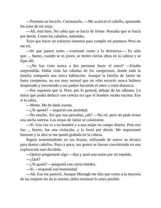 —Prometo no hacerlo. Cuéntamelo. —Me acarició el cabello, apartando
los rizos de mi oreja.
—Ah, está bien. No sabía que se hacía de frente. Pensaba que se hacía
por detrás. Como los caballos, entiendes.
Tuve que hacer un esfuerzo inmenso para cumplir mi promesa. Pero no
me reí.
—Sé que parece tonto —continuó como a la defensiva—. Es sólo
que…, bueno, cuando se es joven, se meten ciertas ideas en la cabeza y se
fijan allí.
—¿No has visto nunca a dos personas hacer el amor? —Estaba
sorprendida. Había visto las cabañas de los campesinos, donde toda la
familia compartía una única habitación. Aunque la familia de Jamie no
fuera campesina, no era muy normal que un niño escocés nunca hubiera
despertado y encontrado a sus padres haciendo el amor a corta distancia.
—Por supuesto que sí. Pero, por lo general, debajo de las sábanas. Lo
único que podía deducir con certeza era que el hombre estaba encima. Eso
sí lo sabía.
—Mmm. Me he dado cuenta.
—¿Te apreté? —inquirió con ansiedad.
—No mucho. Así que eso pensabas, ¿eh? —No reí, pero no pude evitar
una ancha sonrisa. Las orejas de Jamie se colorearon.
—Sí. Una vez vi a un hombre y a una mujer en campo abierto. Pero eso
fue…, bueno, fue una violación, y la forzó por detrás. Me impresionó
bastante y la idea se me quedó grabada en la cabeza.
Seguía sosteniéndome en sus brazos, utilizando de nuevo su técnica
para domar caballos. Poco a poco, sus gestos se fueron convirtiendo en una
exploración más decidida.
—Quiero preguntarte algo —dijo y pasó una mano por mi espalda.
—¿Qué?
—¿Te gustó? —preguntó con cierta timidez.
—Sí —respondí con honestidad.
—Ah. Eso me pareció. Aunque Murtagh me dijo que como a la mayoría
de las mujeres les da lo mismo, debía terminar lo antes posible.
 
