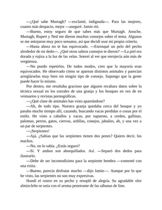 —¿Qué sabe Murtagh? —exclamé, indignada—. Para las mujeres,
cuanto más despacio, mejor —aseguré. Jamie rió.
—Bueno, estoy seguro de que sabes más que Murtagh. Anoche,
Murtagh, Rupert y Ned me dieron muchos consejos sobre el tema. Algunos
se me antojaron muy poco sensatos, así que decidí usar mi propio criterio.
—Hasta ahora no te has equivocado. —Enrosqué un pelo del pecho
alrededor de mi dedo—. ¿Qué otros sabios consejos te dieron? —La piel era
dorada y rojiza a la luz de las velas. Sonreí al ver que enrojecía aún más de
vergüenza.
—No puedo repetirlos. De todos modos, creo que la mayoría eran
equivocados. He observado cómo se aparean distintos animales y parecían
arreglárselas muy bien sin ningún tipo de consejo. Supongo que la gente
puede hacer lo mismo.
Por dentro, me resultaba gracioso que alguien recabara datos sobre la
técnica sexual en los corrales de una granja y los bosques en vez de en
vestuarios y revistas pornográficas.
—¿Qué clase de animales has visto apareándose?
—Ah, de todo tipo. Nuestra granja quedaba cerca del bosque y yo
pasaba mucho tiempo allí, cazando, buscando vacas perdidas o cosas por el
estilo. He visto a caballos y vacas, por supuesto, a cerdos, gallinas,
palomas, perros, gatos, ciervos, ardillas, conejos, jabalíes, ah, y una vez a
un par de serpientes.
—¡Serpientes!
—Ajá. ¿Sabías que las serpientes tienen dos penes? Quiero decir, los
machos.
—No, no lo sabía. ¿Estás seguro?
—Sí. Y ambos son ahorquillados. Así. —Separó dos dedos para
ilustrarlo.
—Debe de ser incomodísimo para la serpiente hembra —comenté con
una risita.
—Bueno, parecía disfrutar mucho —dijo Jamie—. Aunque por lo que
he visto, las serpientes no son muy expresivas.
Hundí el rostro en su pecho y resoplé de alegría. Su agradable olor
almizcleño se unía con el aroma penetrante de las sábanas de lino.
 