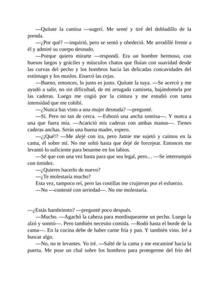 —Quítate la camisa —sugerí. Me senté y tiré del dobladillo de la
prenda.
—¿Por qué? —inquirió, pero se sentó y obedeció. Me arrodillé frente a
él y admiré su cuerpo desnudo.
—Porque quiero mirarte —respondí. Era un hombre hermoso, con
huesos largos y gráciles y músculos chatos que fluían con suavidad desde
las curvas del pecho y los hombros hacia las delicadas concavidades del
estómago y los muslos. Enarcó las cejas.
—Bueno, entonces, lo justo es justo. Quítate la tuya. —Se acercó y me
ayudó a salir, no sin dificultad, de mi arrugada camiseta, bajándomela por
las caderas. Luego me cogió por la cintura y me estudió con tanta
intensidad que me cohibí.
—¿Nunca has visto a una mujer desnuda? —pregunté.
—Sí. Pero no tan de cerca. —Esbozó una ancha sonrisa—. Y nunca a
una que fuera mía. —Acarició mis caderas con ambas manos—. Tienes
caderas anchas. Serás una buena madre, espero.
—¿¡Qué!? —Me alejé con ira, pero Jamie me sujetó y caímos en la
cama, él sobre mí. No me soltó hasta que dejé de forcejear. Entonces me
levantó lo suficiente para besarme en los labios.
—Sé que con una vez basta para que sea legal, pero… —Se interrumpió
con timidez.
—¿Quieres hacerlo de nuevo?
—¿Te molestaría mucho?
Esta vez, tampoco reí, pero las costillas me crujieron por el esfuerzo.
—No —contesté con seriedad—. No me molestaría.
—¿Estás hambriento? —pregunté poco después.
—Mucho. —Agachó la cabeza para mordisquearme un pecho. Luego la
alzó y sonrió—. Pero también necesito comida. —Rodó hasta el borde de la
cama—. En la cocina debe de haber carne fría y pan. Y también vino. Iré a
buscar algo.
—No, no te levantes. Yo iré. —Salté de la cama y me encaminé hacia la
puerta. Me puse un chal sobre los hombros para protegerme del frío del
 