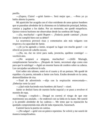 pasillo.
—¡Espera, Claire! —gritó Jamie—. Será mejor que… —Pero yo ya
había abierto la puerta.
Mi aparición fue acogida con el vítor estridente de unos quince hombres
que se paseaban alrededor de la chimenea en la habitación principal, bebían,
comían y jugaban a los dados. Por un momento, me quedé estupefacta.
Quince rostros burlones me observaban desde las sombras del fuego.
—¡Ey, muchacha! —gritó Rupert—. ¡Todavía puede caminar! ¿Acaso
Jamie no cumplió bien con su deber?
La ocurrencia provocó risas y comentarios aún más vulgares con
respecto a la capacidad de Jamie.
—¡Si ya ha agotado a Jamie, ocuparé su lugar con mucho gusto! —se
ofreció un joven de cabello oscuro.
—¡No, no, ése no sirve para nada, jovencita, quédese conmigo! —
vociferó otro.
—¡No aceptará a ninguno, muchachos! —chilló Murtagh,
completamente borracho—. ¡Después de Jamie, necesitará algo como esto
para que la satisfaga! —Agitó un enorme hueso de cordero sobre su cabeza.
Las carcajadas sacudieron la sala.
Giré sobre mis talones, entré en el cuarto y di un portazo. Me quedé de
espaldas a la puerta, mirando a Jamie con furia. Estaba desnudo en la cama,
desternillándose de risa.
—Traté de advertírtelo —dijo con la respiración entrecortada—.
¡Deberías verte la cara!
—¿Qué están haciendo esos hombres ahí fuera? —siseé.
Jamie se deslizó fuera de nuestro lecho nupcial y se puso a revolver el
montón de ropa.
—Testigos —explicó—. Dougal no correrá el riesgo de que este
matrimonio sea anulado. —Se enderezó con su falda en la mano. Me sonrió
y la prendió alrededor de las caderas—. Me temo que tu reputación ha
quedado comprometida más allá de toda reparación, Sassenach.
Caminó hacia la puerta sin camisa.
—¡No salgas! —grité con un pánico repentino. Se volvió y me sonrió de
manera tranquilizadora.
 