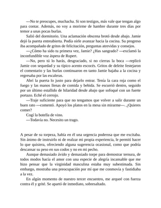 —No te preocupes, muchacha. Si son testigos, más vale que tengan algo
para contar. Además, no voy a morirme de hambre durante tres días por
temor a unas pocas burlas.
Salió del dormitorio. Una aclamación obscena brotó desde abajo. Jamie
dejó la puerta entreabierta. Podía oírle avanzar hacia la cocina. Su progreso
iba acompañado de gritos de felicitación, preguntas atrevidas y consejos.
—¿Cómo ha sido tu primera vez, Jamie? ¿Has sangrado? —exclamó la
inconfundible voz áspera de Rupert.
—No, pero tú lo harás, desgraciado, si no cierras la boca —replicó
Jamie con sequedad y su típico acento escocés. Gritos de deleite festejaron
el comentario y las burlas continuaron en tanto Jamie bajaba a la cocina y
regresaba por las escaleras.
Abrí la puerta lo justo para dejarlo entrar. Tenía la cara roja como el
fuego y las manos llenas de comida y bebida. Se escurrió dentro, seguido
por un último estallido de hilaridad desde abajo que sofoqué con un fuerte
portazo. Eché el cerrojo.
—Traje suficiente para que no tengamos que volver a salir durante un
buen rato —comentó. Apoyó los platos en la mesa sin mirarme—. ¿Quieres
comer?
Cogí la botella de vino.
—Todavía no. Necesito un trago.
A pesar de su torpeza, había en él una urgencia poderosa que me excitaba.
Sin ánimo de instruirlo ni de realzar mi propia experiencia, le permití hacer
lo que quisiera, ofreciendo alguna sugerencia ocasional, como que podría
descansar su peso en sus codos y no en mi pecho.
Aunque demasiado ávido y demasiado torpe para demostrar ternura, de
todos modos hacía el amor con una especie de alegría incansable que me
hizo pensar que la virginidad masculina estaba muy subestimada. Sin
embargo, mostraba una preocupación por mí que me conmovía y fastidiaba
a la vez.
En algún momento de nuestro tercer encuentro, me arqueé con fuerza
contra él y grité. Se apartó de inmediato, sobresaltado.
 