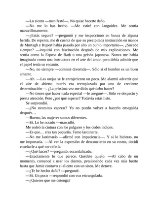 —Lo siento —manifestó—. No quise hacerte daño.
—No me lo has hecho. —Me estiré con languidez. Me sentía
maravillosamente.
—¿Estás segura? —preguntó y me inspeccionó en busca de alguna
herida. De repente, me di cuenta de que su precipitada instrucción en manos
de Murtagh y Rupert había pasado por alto un punto importante—. ¿Sucede
siempre? —inquirió con fascinación después de mis explicaciones. Me
sentía como la Esposa de Bath o una geisha japonesa. Nunca me había
imaginado como una instructora en el arte del amor, pero debía admitir que
el papel tenía su encanto.
—No, no siempre —contesté divertida—. Sólo si el hombre es un buen
amante.
—Ah. —Las orejas se le enrojecieron un poco. Me alarmó advertir que
el aire de abierto interés era reemplazado por uno de creciente
determinación—. ¿La próxima vez me dirás qué debo hacer?
—No tienes que hacer nada especial —le aseguré—. Sólo ve despacio y
presta atención. Pero ¿por qué esperar? Todavía estás listo.
Se sorprendió.
—¿No necesitas esperar? Yo no puedo volver a hacerlo enseguida
después…
—Bueno, las mujeres somos diferentes.
—Sí. Lo he notado —masculló.
Me rodeó la cintura con los pulgares y los dedos índices.
—Es que… eres tan pequeña. Temo lastimarte.
—No me lastimarás —afirmé con impaciencia—. Y si lo hicieras, no
me importaría. —Al ver la expresión de desconcierto en su rostro, decidí
enseñarle a qué me refería.
—¿Qué haces? —preguntó, escandalizado.
—Exactamente lo que parece. Quédate quieto. —Al cabo de un
momento, comencé a usar los dientes, presionando cada vez más fuerte
hasta que Jamie contuvo el aliento con un siseo. Me detuve.
—¿Te he hecho daño? —pregunté.
—Sí. Un poco —respondió con voz estrangulada.
—¿Quieres que me detenga?
 