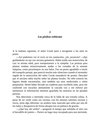 2
Las piedras enhiestas
A la mañana siguiente, el señor Crook pasó a recogerme a las siete en
punto.
—Así podremos ver el rocío en los ranúnculos, ¿eh, jovencita? —dijo
guiñándome un ojo con anciana galantería. Había traído una motocicleta, de
casi su misma edad, para transportarnos a la campiña. Las prensas para
plantas estaban minuciosamente atadas a los costados de la enorme
máquina, como parachoques en una balsa. Fue un paseo agradable a través
del tranquilo paisaje, que pareció mucho más silencioso cuando el atronador
rugido de la motocicleta del señor Crook enmudeció de pronto. Descubrí
que el anciano sabía mucho sobre las plantas locales. No sólo conocía los
lugares donde encontrarlas, sino también sus usos medicinales y cómo
prepararlas. Deseé haber llevado un cuaderno para escribirlo todo, pero me
conformé con escuchar atentamente la cascada voz y me esforcé por
memorizar la información mientras guardaba las muestras en las pesadas
prensas.
Nos detuvimos a merendar cerca de la falda de una extraña colina. A
pesar de ser verde como sus vecinas, con los mismos salientes rocosos y
riscos, tenía algo diferente: un sendero muy marcado que subía por uno de
los lados y desaparecía de forma abrupta tras un peñasco de granito.
—¿Qué hay ahí arriba? —pregunté al tiempo que señalaba el sitio con
el bocadillo de jamón—. Parece un lugar muy escarpado para una merienda.
 