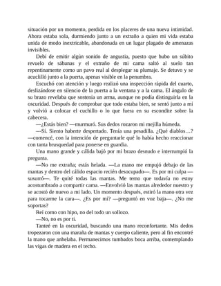 situación por un momento, perdida en los placeres de una nueva intimidad.
Ahora estaba sola, durmiendo junto a un extraño a quien mi vida estaba
unida de modo inextricable, abandonada en un lugar plagado de amenazas
invisibles.
Debí de emitir algún sonido de angustia, puesto que hubo un súbito
revuelo de sábanas y el extraño de mi cama saltó al suelo tan
repentinamente como un pavo real al desplegar su plumaje. Se detuvo y se
acuclilló junto a la puerta, apenas visible en la penumbra.
Escuchó con atención y luego realizó una inspección rápida del cuarto,
deslizándose en silencio de la puerta a la ventana y a la cama. El ángulo de
su brazo revelaba que sostenía un arma, aunque no podía distinguirla en la
oscuridad. Después de comprobar que todo estaba bien, se sentó junto a mí
y volvió a colocar el cuchillo o lo que fuera en su escondite sobre la
cabecera.
—¿Estás bien? —murmuró. Sus dedos rozaron mi mejilla húmeda.
—Sí. Siento haberte despertado. Tenía una pesadilla. ¿Qué diablos…?
—comencé, con la intención de preguntarle qué lo había hecho reaccionar
con tanta brusquedad para ponerse en guardia.
Una mano grande y cálida bajó por mi brazo desnudo e interrumpió la
pregunta.
—No me extraña; estás helada. —La mano me empujó debajo de las
mantas y dentro del cálido espacio recién desocupado—. Es por mi culpa —
susurró—. Te quité todas las mantas. Me temo que todavía no estoy
acostumbrado a compartir cama. —Envolvió las mantas alrededor nuestro y
se acostó de nuevo a mi lado. Un momento después, estiró la mano otra vez
para tocarme la cara—. ¿Es por mí? —preguntó en voz baja—. ¿No me
soportas?
Reí como con hipo, no del todo un sollozo.
—No, no es por ti.
Tanteé en la oscuridad, buscando una mano reconfortante. Mis dedos
tropezaron con una maraña de mantas y cuerpo caliente, pero al fin encontré
la mano que anhelaba. Permanecimos tumbados boca arriba, contemplando
las vigas de madera en el techo.
 