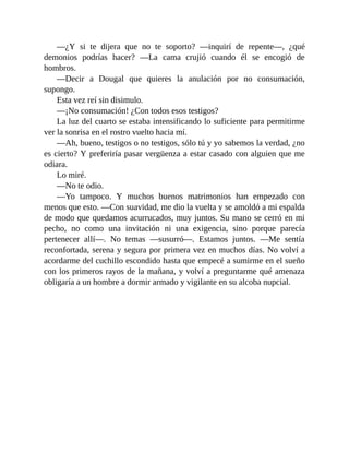 —¿Y si te dijera que no te soporto? —inquirí de repente—, ¿qué
demonios podrías hacer? —La cama crujió cuando él se encogió de
hombros.
—Decir a Dougal que quieres la anulación por no consumación,
supongo.
Esta vez reí sin disimulo.
—¡No consumación! ¿Con todos esos testigos?
La luz del cuarto se estaba intensificando lo suficiente para permitirme
ver la sonrisa en el rostro vuelto hacia mí.
—Ah, bueno, testigos o no testigos, sólo tú y yo sabemos la verdad, ¿no
es cierto? Y preferiría pasar vergüenza a estar casado con alguien que me
odiara.
Lo miré.
—No te odio.
—Yo tampoco. Y muchos buenos matrimonios han empezado con
menos que esto. —Con suavidad, me dio la vuelta y se amoldó a mi espalda
de modo que quedamos acurrucados, muy juntos. Su mano se cerró en mi
pecho, no como una invitación ni una exigencia, sino porque parecía
pertenecer allí—. No temas —susurró—. Estamos juntos. —Me sentía
reconfortada, serena y segura por primera vez en muchos días. No volví a
acordarme del cuchillo escondido hasta que empecé a sumirme en el sueño
con los primeros rayos de la mañana, y volví a preguntarme qué amenaza
obligaría a un hombre a dormir armado y vigilante en su alcoba nupcial.
 