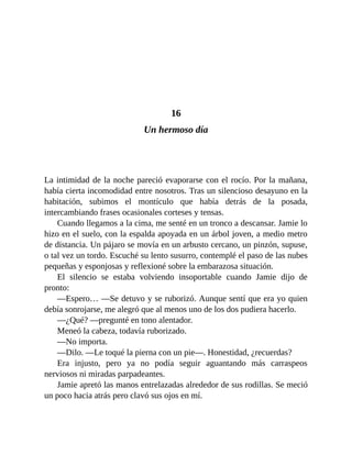 16
Un hermoso día
La intimidad de la noche pareció evaporarse con el rocío. Por la mañana,
había cierta incomodidad entre nosotros. Tras un silencioso desayuno en la
habitación, subimos el montículo que había detrás de la posada,
intercambiando frases ocasionales corteses y tensas.
Cuando llegamos a la cima, me senté en un tronco a descansar. Jamie lo
hizo en el suelo, con la espalda apoyada en un árbol joven, a medio metro
de distancia. Un pájaro se movía en un arbusto cercano, un pinzón, supuse,
o tal vez un tordo. Escuché su lento susurro, contemplé el paso de las nubes
pequeñas y esponjosas y reflexioné sobre la embarazosa situación.
El silencio se estaba volviendo insoportable cuando Jamie dijo de
pronto:
—Espero… —Se detuvo y se ruborizó. Aunque sentí que era yo quien
debía sonrojarse, me alegró que al menos uno de los dos pudiera hacerlo.
—¿Qué? —pregunté en tono alentador.
Meneó la cabeza, todavía ruborizado.
—No importa.
—Dilo. —Le toqué la pierna con un pie—. Honestidad, ¿recuerdas?
Era injusto, pero ya no podía seguir aguantando más carraspeos
nerviosos ni miradas parpadeantes.
Jamie apretó las manos entrelazadas alrededor de sus rodillas. Se meció
un poco hacia atrás pero clavó sus ojos en mí.
 