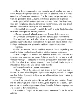 —Iba a decir —murmuró— que esperaba que el hombre que tuvo el
honor de acostarse primero contigo haya sido tan generoso como tú lo fuiste
conmigo. —Sonrió con timidez—. Pero la verdad es que no suena muy
bien. Lo que quiero decir…, bueno, todo lo que quiero decir es gracias.
—¡La generosidad no tuvo nada que ver! —exclamé. Bajé la cabeza y
froté con energía una mancha inexistente en mi vestido. Una bota grande
entró en mi campo de visión y me rozó un tobillo.
—Honestidad, ¿recuerdas? —repitió. Levanté la vista. Tenía las cejas
enarcadas con expresión burlona y sonreía.
—Bueno —respondí a la defensiva—, no después de la primera vez.
Rió y descubrí con espanto que, después de todo, podía ruborizarme.
Una sombra fresca cayó sobre mi rostro acalorado y un par de manos
grandes cogieron las mías con firmeza y me pusieron en pie. Jamie ocupó
mi lugar en el tronco y se palmeó las rodillas a modo de invitación.
—Siéntate.
Obedecí sin mirarlo. Me acomodó de espaldas contra su pecho y me
rodeó la cintura con los brazos. Sentía el latido regular de su corazón.
—Bien —dijo—, si todavía no podemos hablar con facilidad sin
tocarnos, nos tocaremos un poco. Avísame cuando te vuelvas a sentir
cómoda conmigo. —Se reclinó de manera que quedamos a la sombra de un
roble. Me abrazó sin hablar, respirando con lentitud. Podía sentir el
movimiento de su pecho y su aliento en mi cabello.
—De acuerdo —dije al cabo de un momento.
—Bien. —Aflojó la presión de sus brazos y me volvió para que lo
mirara. De cerca, advertí la pelusa rojiza de sus mejillas y barbilla. La toqué
con los dedos. Era como la felpa de un sillón antiguo, dura y suave al
mismo tiempo.
—Lo siento —se disculpó—. No me pude afeitar esta mañana. Dougal
me dio una navaja ayer antes de la boda, pero después me la quitó… para
que no me cortara la garganta después de la noche de bodas, supongo. —
Me sonrió y le devolví la sonrisa.
La alusión a Dougal me recordó nuestra conversación de la noche
anterior.
 