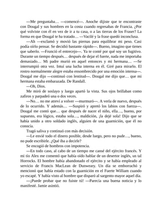 —Me preguntaba… —comencé—. Anoche dijiste que te encontraste
con Dougal y sus hombres en la costa cuando regresabas de Francia. ¿Por
qué volviste con él en vez de ir a tu casa, o a las tierras de los Fraser? La
forma en que Dougal te ha tratado… —Vacilé y la frase quedó inconclusa.
—Ah —exclamó y movió las piernas para equilibrar mi peso. Casi
podía oírlo pensar. Se decidió bastante rápido—. Bueno, imagino que tienes
que saberlo. —Frunció el entrecejo—. Ya te conté por qué soy un fugitivo.
Durante un tiempo después… después de dejar el fuerte, nada me importaba
demasiado… Mi padre murió en aquel entonces y mi hermana… —Se
interrumpió otra vez. Intuí una lucha interna en él. Giré para mirarlo. El
rostro normalmente alegre estaba ensombrecido por una emoción intensa—.
Dougal me dijo —continuó con lentitud—. Dougal me dijo que… que mi
hermana estaba embarazada. De Randall.
—Oh, Dios.
Me miró de soslayo y luego apartó la vista. Sus ojos brillaban como
zafiros y parpadeó una o dos veces.
—No… no me atreví a volver —murmuró—. A verla de nuevo, después
de lo ocurrido. Y además… —Suspiró y apretó los labios con fuerza—.
Dougal me contó que… que después de nacer el niño, ella…, bueno, por
supuesto, era lógico, estaba sola…, maldición, ¡la dejé sola! Dijo que se
había unido a otro soldado inglés, alguien de una guarnición, que él no
conocía.
Tragó saliva y continuó con más decisión.
—Le envié todo el dinero posible, desde luego, pero no pude…, bueno,
no pude escribirle. ¿Qué iba a decirle?
Se encogió de hombros con impotencia.
—En todo caso, al cabo de un tiempo me cansé del ejército francés. Y
mi tío Alex me comentó que había oído hablar de un desertor inglés, un tal
Horrocks. El hombre había abandonado el ejército y se había empleado al
servicio de Francis MacLean de Dunweary. Un día se emborrachó y
mencionó que había estado con la guarnición en el Fuerte William cuando
yo escapé. Y había visto al hombre que disparó al sargento mayor aquel día.
—¡Puede probar que no fuiste tú! —Parecía una buena noticia y lo
manifesté. Jamie asintió.
 