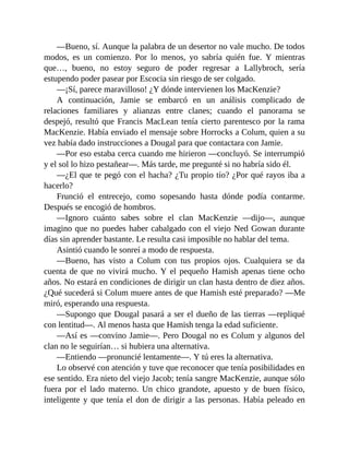 —Bueno, sí. Aunque la palabra de un desertor no vale mucho. De todos
modos, es un comienzo. Por lo menos, yo sabría quién fue. Y mientras
que…, bueno, no estoy seguro de poder regresar a Lallybroch, sería
estupendo poder pasear por Escocia sin riesgo de ser colgado.
—¡Sí, parece maravilloso! ¿Y dónde intervienen los MacKenzie?
A continuación, Jamie se embarcó en un análisis complicado de
relaciones familiares y alianzas entre clanes; cuando el panorama se
despejó, resultó que Francis MacLean tenía cierto parentesco por la rama
MacKenzie. Había enviado el mensaje sobre Horrocks a Colum, quien a su
vez había dado instrucciones a Dougal para que contactara con Jamie.
—Por eso estaba cerca cuando me hirieron —concluyó. Se interrumpió
y el sol lo hizo pestañear—. Más tarde, me pregunté si no habría sido él.
—¿El que te pegó con el hacha? ¿Tu propio tío? ¿Por qué rayos iba a
hacerlo?
Frunció el entrecejo, como sopesando hasta dónde podía contarme.
Después se encogió de hombros.
—Ignoro cuánto sabes sobre el clan MacKenzie —dijo—, aunque
imagino que no puedes haber cabalgado con el viejo Ned Gowan durante
días sin aprender bastante. Le resulta casi imposible no hablar del tema.
Asintió cuando le sonreí a modo de respuesta.
—Bueno, has visto a Colum con tus propios ojos. Cualquiera se da
cuenta de que no vivirá mucho. Y el pequeño Hamish apenas tiene ocho
años. No estará en condiciones de dirigir un clan hasta dentro de diez años.
¿Qué sucederá si Colum muere antes de que Hamish esté preparado? —Me
miró, esperando una respuesta.
—Supongo que Dougal pasará a ser el dueño de las tierras —repliqué
con lentitud—. Al menos hasta que Hamish tenga la edad suficiente.
—Así es —convino Jamie—. Pero Dougal no es Colum y algunos del
clan no le seguirían… si hubiera una alternativa.
—Entiendo —pronuncié lentamente—. Y tú eres la alternativa.
Lo observé con atención y tuve que reconocer que tenía posibilidades en
ese sentido. Era nieto del viejo Jacob; tenía sangre MacKenzie, aunque sólo
fuera por el lado materno. Un chico grandote, apuesto y de buen físico,
inteligente y que tenía el don de dirigir a las personas. Había peleado en
 