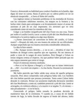 Francia y demostrado su habilidad para conducir hombres en la batalla, algo
digno de tener en cuenta. Hasta el precio por su cabeza podría no ser un
obstáculo insuperable… si fuera el Señor del castillo.
Los ingleses tenían ya bastantes problemas en las montañas de Escocia
con las constantes rebeliones menores, los ataques en la frontera y las
luchas entre clanes para arriesgarse a un levantamiento mayor al acusar de
asesinato al jefe de un clan importante. Un asesinato que no sería
considerado como tal entre los miembros del clan.
Colgar a un hombre insignificante del clan Fraser era una cosa. Tomar
por asalto el castillo Leoch y sacar a rastras al jefe del clan MacKenzie para
enfrentarlo a la justicia inglesa era algo muy distinto.
—¿Tienes intenciones de convertirte en Señor del castillo, si Colum
muere? —Después de todo, era una manera de zafarse de sus dificultades.
Aunque sospechaba que esa manera encerraba considerables obstáculos.
La idea lo hizo sonreír.
—No. Aunque tuviera derecho…, y no es así…, dividiría el clan: los
hombres de Dougal contra aquellos que me siguieran. No me interesa el
poder a costa de la sangre de otros hombres. Pero Dougal y Colum no
tenían ninguna certeza al respecto. Así que podrían haber pensado que era
más seguro matarme que correr el riesgo.
Fruncí el entrecejo mientras meditaba.
—Pero si tú les dijeras a Dougal y a Colum que no tienes intenciones
de… ¡Ah! —Lo miré con respeto—. Lo has hecho. Durante la ceremonia de
juramento.
Me había parecido que había salido muy airoso de aquella peligrosa
situación. Pero ahora comprendía cuán peligrosa había sido. Los hombres
del clan habían querido que prestara juramento. Tanto como Colum había
deseado lo contrario. Prestar ese juramento implicaba declararse miembro
del clan MacKenzie y como tal, candidato potencial a jefe del clan. Jamie se
arriesgaba a la violencia abierta y a la muerte si se negaba. Y a lo mismo —
más privadamente— si no lo hacía.
Conociendo el peligro, había tomado la prudente decisión de
mantenerse lejos de la ceremonia. Y cuando yo, a causa de mi fallido
intento de fuga, lo había llevado de regreso al borde del abismo, había
 