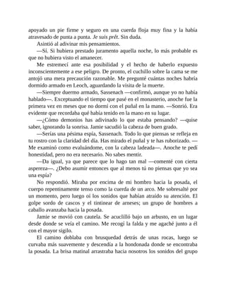apoyado un pie firme y seguro en una cuerda floja muy fina y la había
atravesado de punta a punta. Je suis prêt. Sin duda.
Asintió al adivinar mis pensamientos.
—Sí. Si hubiera prestado juramento aquella noche, lo más probable es
que no hubiera visto el amanecer.
Me estremecí ante esa posibilidad y el hecho de haberlo expuesto
inconscientemente a ese peligro. De pronto, el cuchillo sobre la cama se me
antojó una mera precaución razonable. Me pregunté cuántas noches habría
dormido armado en Leoch, aguardando la visita de la muerte.
—Siempre duermo armado, Sassenach —confirmó, aunque yo no había
hablado—. Exceptuando el tiempo que pasé en el monasterio, anoche fue la
primera vez en meses que no dormí con el puñal en la mano. —Sonrió. Era
evidente que recordaba qué había tenido en la mano en su lugar.
—¿Cómo demonios has adivinado lo que estaba pensando? —quise
saber, ignorando la sonrisa. Jamie sacudió la cabeza de buen grado.
—Serías una pésima espía, Sassenach. Todo lo que piensas se refleja en
tu rostro con la claridad del día. Has mirado el puñal y te has ruborizado. —
Me examinó como evaluándome, con la cabeza ladeada—. Anoche te pedí
honestidad, pero no era necesario. No sabes mentir.
—Da igual, ya que parece que lo hago tan mal —comenté con cierta
aspereza—. ¿Debo asumir entonces que al menos tú no piensas que yo sea
una espía?
No respondió. Miraba por encima de mi hombro hacia la posada, el
cuerpo repentinamente tenso como la cuerda de un arco. Me sobresalté por
un momento, pero luego oí los sonidos que habían atraído su atención. El
golpe sordo de cascos y el tintinear de arneses; un grupo de hombres a
caballo avanzaba hacia la posada.
Jamie se movió con cautela. Se acuclilló bajo un arbusto, en un lugar
desde donde se veía el camino. Me recogí la falda y me agaché junto a él
con el mayor sigilo.
El camino doblaba con brusquedad detrás de unas rocas, luego se
curvaba más suavemente y descendía a la hondonada donde se encontraba
la posada. La brisa matinal arrastraba hacia nosotros los sonidos del grupo
 