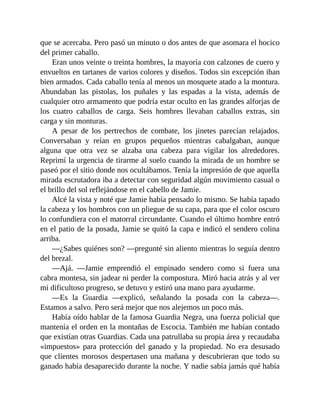 que se acercaba. Pero pasó un minuto o dos antes de que asomara el hocico
del primer caballo.
Eran unos veinte o treinta hombres, la mayoría con calzones de cuero y
envueltos en tartanes de varios colores y diseños. Todos sin excepción iban
bien armados. Cada caballo tenía al menos un mosquete atado a la montura.
Abundaban las pistolas, los puñales y las espadas a la vista, además de
cualquier otro armamento que podría estar oculto en las grandes alforjas de
los cuatro caballos de carga. Seis hombres llevaban caballos extras, sin
carga y sin monturas.
A pesar de los pertrechos de combate, los jinetes parecían relajados.
Conversaban y reían en grupos pequeños mientras cabalgaban, aunque
alguna que otra vez se alzaba una cabeza para vigilar los alrededores.
Reprimí la urgencia de tirarme al suelo cuando la mirada de un hombre se
paseó por el sitio donde nos ocultábamos. Tenía la impresión de que aquella
mirada escrutadora iba a detectar con seguridad algún movimiento casual o
el brillo del sol reflejándose en el cabello de Jamie.
Alcé la vista y noté que Jamie había pensado lo mismo. Se había tapado
la cabeza y los hombros con un pliegue de su capa, para que el color oscuro
lo confundiera con el matorral circundante. Cuando el último hombre entró
en el patio de la posada, Jamie se quitó la capa e indicó el sendero colina
arriba.
—¿Sabes quiénes son? —pregunté sin aliento mientras lo seguía dentro
del brezal.
—Ajá. —Jamie emprendió el empinado sendero como si fuera una
cabra montesa, sin jadear ni perder la compostura. Miró hacia atrás y al ver
mi dificultoso progreso, se detuvo y estiró una mano para ayudarme.
—Es la Guardia —explicó, señalando la posada con la cabeza—.
Estamos a salvo. Pero será mejor que nos alejemos un poco más.
Había oído hablar de la famosa Guardia Negra, una fuerza policial que
mantenía el orden en la montañas de Escocia. También me habían contado
que existían otras Guardias. Cada una patrullaba su propia área y recaudaba
«impuestos» para protección del ganado y la propiedad. No era desusado
que clientes morosos despertasen una mañana y descubrieran que todo su
ganado había desaparecido durante la noche. Y nadie sabía jamás qué había
 