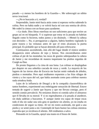 pasado —y menos los hombres de la Guardia—. Me sobrecogió un súbito
terror irracional.
—¿No te buscarán a ti, verdad?
Sorprendido, Jamie miró hacia atrás como si esperara verlos subiendo la
colina. Pero no había nadie y se volvió hacia mí con una sonrisa de alivio.
Me rodeó la cintura con un brazo para ayudarme.
—Lo dudo. Diez libras esterlinas no son suficientes para que envíen un
grupo así en mi búsqueda. Y si supieran que estoy en la posada no habrían
llegado como lo hicieron, todos juntos y sin disimulo. —Meneó la cabeza
con decisión—. No, si persiguieran a alguien, habría hombres vigilando la
parte trasera y las ventanas antes de que el resto alcanzara la puerta
principal. Es probable que se hayan detenido allí para refrescarse.
Continuamos ascendiendo, más allá del lugar donde el rústico sendero
desaparecía entre arbustos de tojo y brezos. Nos encontrábamos entre
colinas al pie de las montañas; las rocas de granito sobrepasaban la cabeza
de Jamie y me recordaban de manera inquietante las piedras erguidas de
Craigh na Dun.
De pronto llegamos a la cima de una loma. Las colinas se desplegaban
por doquier en una soberbia cascada de rocas y verde. La mayoría de los
lugares de las tierras altas de Escocia me hacían sentir rodeada de árboles,
piedras o montañas. Pero aquí estábamos expuestos a las frías ráfagas de
viento y a los rayos del sol, que había asomado como para celebrar nuestra
nada ortodoxa boda.
Lejos de la influencia de Dougal y de la compañía claustrofóbica de
tantos hombres, experimenté una embriagante sensación de libertad. Estuve
tentada de sugerir a Jamie que huyera y que me llevara consigo, pero el
sentido común prevaleció. No teníamos dinero ni comida salvo el almuerzo
que él llevaba en su morral. Y si no regresábamos a la posada al atardecer,
sin duda saldrían a buscarnos. Y aunque Jamie era capaz de trepar rocas
todo el día sin sudar una sola gota ni quedarse sin aliento, yo no estaba en
condiciones de seguir su ritmo. Al ver mi rostro acalorado, me guió a una
piedra y se sentó junto a mí. Contempló de buen humor las colinas mientras
esperaba que yo recobrara el aliento. Allí estábamos a salvo.
Pensando en la Guardia, apoyé una mano en el brazo de Jamie.
 
