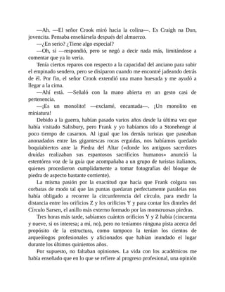 —Ah. —El señor Crook miró hacia la colina—. Es Craigh na Dun,
jovencita. Pensaba enseñársela después del almuerzo.
—¿En serio? ¿Tiene algo especial?
—Oh, sí —respondió, pero se negó a decir nada más, limitándose a
comentar que ya lo vería.
Tenía ciertos reparos con respecto a la capacidad del anciano para subir
el empinado sendero, pero se disiparon cuando me encontré jadeando detrás
de él. Por fin, el señor Crook extendió una mano huesuda y me ayudó a
llegar a la cima.
—Ahí está. —Señaló con la mano abierta en un gesto casi de
pertenencia.
—¡Es un monolito! —exclamé, encantada—. ¡Un monolito en
miniatura!
Debido a la guerra, habían pasado varios años desde la última vez que
había visitado Salisbury, pero Frank y yo habíamos ido a Stonehenge al
poco tiempo de casarnos. Al igual que los demás turistas que paseaban
anonadados entre las gigantescas rocas erguidas, nos habíamos quedado
boquiabiertos ante la Piedra del Altar («donde los antiguos sacerdotes
druidas realizaban sus espantosos sacrificios humanos» anunció la
estentórea voz de la guía que acompañaba a un grupo de turistas italianos,
quienes procedieron cumplidamente a tomar fotografías del bloque de
piedra de aspecto bastante corriente).
La misma pasión por la exactitud que hacía que Frank colgara sus
corbatas de modo tal que las puntas quedaran perfectamente paralelas nos
había obligado a recorrer la circunferencia del círculo, para medir la
distancia entre los orificios Z y los orificios Y y para contar los dinteles del
Círculo Sarsen, el anillo más externo formado por las monstruosas piedras.
Tres horas más tarde, sabíamos cuántos orificios Y y Z había (cincuenta
y nueve, si os interesa; a mí, no), pero no teníamos ninguna pista acerca del
propósito de la estructura, como tampoco la tenían los cientos de
arqueólogos profesionales y aficionados que habían inundado el lugar
durante los últimos quinientos años.
Por supuesto, no faltaban opiniones. La vida con los académicos me
había enseñado que en lo que se refiere al progreso profesional, una opinión
 