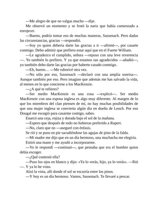 —Me alegro de que no valgas mucho —dije.
Me observó un momento y se frotó la nariz que había comenzado a
enrojecer.
—Bueno, podría tomar eso de muchas maneras, Sassenach. Pero dadas
las circunstancias, gracias —respondió.
—Soy yo quien debería darte las gracias a ti —afirmé—, por casarte
conmigo. Debo admitir que prefiero estar aquí que en el Fuerte William.
—Le agradezco el cumplido, señora —repuso con una leve reverencia
—. Yo también lo prefiero. Y ya que estamos tan agradecidos —añadió—,
yo también debo darte las gracias por haberte casado conmigo.
—Eh, bueno… —Me ruboricé otra vez.
—No sólo por eso, Sassenach —declaró con una amplia sonrisa—.
Aunque también por eso. Pero imagino que además me has salvado la vida,
al menos en lo que concierne a los MacKenzie.
—¿A qué te refieres?
—Ser medio MacKenzie es una cosa —explicó—. Ser medio
MacKenzie con una esposa inglesa es algo muy diferente. Al margen de lo
que los miembros del clan piensen de mí, no hay muchas posibilidades de
que una mujer inglesa se convierta algún día en dueña de Leoch. Por eso
Dougal me escogió para casarme contigo, sabes.
Enarcó una ceja, rojiza y dorada bajo el sol de la mañana.
—Espero que después de todo no hubieras preferido a Rupert.
—No, claro que no —aseguré con énfasis.
Se rió y se puso en pie sacudiéndose las agujas de pino de la falda.
—Mi madre me dijo que en un día hermoso, una muchacha me elegiría.
Estiró una mano y me ayudó a incorporarme.
—Yo le respondí —continuó—, que pensaba que era el hombre quien
debía escoger.
—¿Qué contestó ella?
—Puso los ojos en blanco y dijo: «Ya lo verás, hijo, ya lo verás». —Rió
—. Y ya lo he visto.
Alzó la vista, allí donde el sol se escurría entre los pinos.
—Y hoy es un día hermoso. Vamos, Sassenach. Te llevaré a pescar.
 