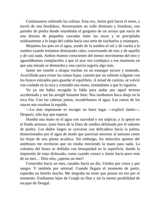 Continuamos subiendo las colinas. Esta vez, Jamie giró hacia el norte, a
través de una hendidura. Atravesamos un valle diminuto y frondoso, con
paredes de piedra donde retumbaba el gorgoteo de un arroyo que nacía de
una docena de pequeñas cascadas entre las rocas y se precipitaba
ruidosamente a lo largo del cañón hacia una serie de riachuelos y estanques.
Mojamos los pies en el agua, yendo de la sombra al sol y de vuelta a la
sombra cuando teníamos demasiado calor, conversando de esto y de aquello
y de casi nada. Ambos éramos conscientes del menor movimiento del otro y
aguardábamos complacidos a que el azar nos condujera a ese momento en
que una mirada se demoraba y una caricia sugería algo más.
Jamie me enseñó a atrapar truchas en un estanque oscuro y moteado.
Acuclillado para evitar las ramas bajas, caminó por un saliente colgante con
los brazos estirados para guardar el equilibrio. A mitad de camino, se volvió
con cuidado en la roca y extendió una mano, instándome a que lo siguiera.
Yo ya me había recogido la falda para andar por aquel terreno
accidentado y me las arreglé bastante bien. Nos tumbamos boca abajo en la
roca fría. Con las cabezas juntas, escudriñamos el agua. Las ramas de los
sauces nos rozaban la espalda.
—Lo más importante es escoger un buen lugar —explicó Jamie—.
Después, sólo hay que esperar.
Hundió una mano en el agua con suavidad y sin salpicar, y la apoyó en
el fondo arenoso, justo fuera de la línea de sombra delineada por el saliente
de piedra. Los dedos largos se curvaron con delicadeza hacia la palma,
distorsionados por el agua de modo que parecían mecerse al unísono como
las hojas de una planta acuática. Sin embargo, los músculos quietos del
antebrazo me revelaron que no estaba moviendo la mano para nada. La
columna del brazo se doblaba con brusquedad en la superficie, dando la
impresión de estar dislocado, como cuando conocí a Jamie hacía poco más
de un mes… Dios mío, ¿apenas un mes?
Conocidos hacía un mes, casados hacía un día. Unidos por votos y por
sangre. Y también por amistad. Cuando llegara el momento de partir,
esperaba no herirlo mucho. Me alegraba no tener que pensar en eso por el
momento. Estábamos lejos de Craigh na Dun y sin la menor posibilidad de
escapar de Dougal.
 