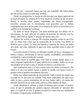 —Ahí está —murmuró Jamie con voz casi inaudible. Me había dicho
que las truchas tenían un oído muy sensible.
Desde mi perspectiva, la trucha no era más que una ligera agitación de
la arena moteada. La sombra de la roca oscurecía el brillo de las escamas.
Puntos se movían sobre puntos, impulsados por aletas transparentes,
invisibles excepto por el movimiento. Los pececillos que se habían
congregado para tirar de los pelos de la muñeca de Jamie se escurrieron con
rapidez en la claridad del estanque.
Un dedo se torció despacio, con tanta lentitud que era difícil ver el
movimiento. Lo noté sólo por el cambio de posición en relación con los
demás. Otro dedo lo siguió. Y después de mucho rato, otro.
Apenas me atrevía a respirar. Mi corazón palpitaba contra la roca fría
con un ritmo más veloz que la respiración de la trucha. Los dedos se
abrieron poco a poco. La lenta ola hipnótica comenzó de nuevo, un dedo,
otro dedo, uno más, ondeando el agua con tanta suavidad como la aleta de
un pez.
La trucha asomó el hocico, un delicado resuello de boca y branquias en
rítmico respirar, desvelando el interior rosado, ocultándolo, desvelándolo,
ocultándolo, como el latido del corazón.
La boca buscó y mordió agua. Casi todo el cuerpo estaba ahora a la
vista, colgando ingrávido en el agua, todavía en la sombra. Podía ver un ojo
moviéndose de un lado a otro, la mirada en blanco y sin dirección.
Dos centímetros más y la boca estaría sobre los dedos traicioneros. Me
aferré a la roca con ambas manos y apreté la mejilla con fuerza contra el
granito como si pudiera esconderme aún más.
Hubo una súbita explosión de movimiento. Todo ocurrió tan rápido que
no pude ver lo que pasó en realidad. Una fuerte salpicadura de agua cayó
sobre la roca a pocos centímetros de mi cara. Jamie rodó y el cuerpo del
pescado aterrizó con un ruido sordo sobre la orilla cubierta de hojas.
Jamie abandonó el saliente y cruzó el estanque para recoger su premio
antes de que el aturdido pez pudiera regresar aleteando al santuario del
agua. Lo cogió de la cola, lo golpeó con pericia contra una roca matándolo
al instante y regresó para enseñármelo.
 