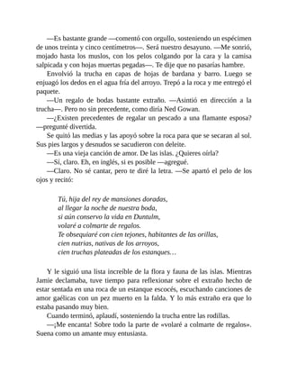 —Es bastante grande —comentó con orgullo, sosteniendo un espécimen
de unos treinta y cinco centímetros—. Será nuestro desayuno. —Me sonrió,
mojado hasta los muslos, con los pelos colgando por la cara y la camisa
salpicada y con hojas muertas pegadas—. Te dije que no pasarías hambre.
Envolvió la trucha en capas de hojas de bardana y barro. Luego se
enjuagó los dedos en el agua fría del arroyo. Trepó a la roca y me entregó el
paquete.
—Un regalo de bodas bastante extraño. —Asintió en dirección a la
trucha—. Pero no sin precedente, como diría Ned Gowan.
—¿Existen precedentes de regalar un pescado a una flamante esposa?
—pregunté divertida.
Se quitó las medias y las apoyó sobre la roca para que se secaran al sol.
Sus pies largos y desnudos se sacudieron con deleite.
—Es una vieja canción de amor. De las islas. ¿Quieres oírla?
—Sí, claro. Eh, en inglés, si es posible —agregué.
—Claro. No sé cantar, pero te diré la letra. —Se apartó el pelo de los
ojos y recitó:
Tú, hija del rey de mansiones doradas,
al llegar la noche de nuestra boda,
si aún conservo la vida en Duntulm,
volaré a colmarte de regalos.
Te obsequiaré con cien tejones, habitantes de las orillas,
cien nutrias, nativas de los arroyos,
cien truchas plateadas de los estanques…
Y le siguió una lista increíble de la flora y fauna de las islas. Mientras
Jamie declamaba, tuve tiempo para reflexionar sobre el extraño hecho de
estar sentada en una roca de un estanque escocés, escuchando canciones de
amor gaélicas con un pez muerto en la falda. Y lo más extraño era que lo
estaba pasando muy bien.
Cuando terminó, aplaudí, sosteniendo la trucha entre las rodillas.
—¡Me encanta! Sobre todo la parte de «volaré a colmarte de regalos».
Suena como un amante muy entusiasta.
 