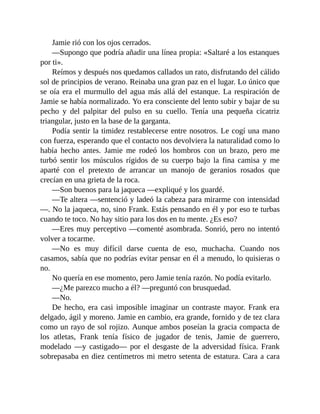 Jamie rió con los ojos cerrados.
—Supongo que podría añadir una línea propia: «Saltaré a los estanques
por ti».
Reímos y después nos quedamos callados un rato, disfrutando del cálido
sol de principios de verano. Reinaba una gran paz en el lugar. Lo único que
se oía era el murmullo del agua más allá del estanque. La respiración de
Jamie se había normalizado. Yo era consciente del lento subir y bajar de su
pecho y del palpitar del pulso en su cuello. Tenía una pequeña cicatriz
triangular, justo en la base de la garganta.
Podía sentir la timidez restablecerse entre nosotros. Le cogí una mano
con fuerza, esperando que el contacto nos devolviera la naturalidad como lo
había hecho antes. Jamie me rodeó los hombros con un brazo, pero me
turbó sentir los músculos rígidos de su cuerpo bajo la fina camisa y me
aparté con el pretexto de arrancar un manojo de geranios rosados que
crecían en una grieta de la roca.
—Son buenos para la jaqueca —expliqué y los guardé.
—Te altera —sentenció y ladeó la cabeza para mirarme con intensidad
—. No la jaqueca, no, sino Frank. Estás pensando en él y por eso te turbas
cuando te toco. No hay sitio para los dos en tu mente. ¿Es eso?
—Eres muy perceptivo —comenté asombrada. Sonrió, pero no intentó
volver a tocarme.
—No es muy difícil darse cuenta de eso, muchacha. Cuando nos
casamos, sabía que no podrías evitar pensar en él a menudo, lo quisieras o
no.
No quería en ese momento, pero Jamie tenía razón. No podía evitarlo.
—¿Me parezco mucho a él? —preguntó con brusquedad.
—No.
De hecho, era casi imposible imaginar un contraste mayor. Frank era
delgado, ágil y moreno. Jamie en cambio, era grande, fornido y de tez clara
como un rayo de sol rojizo. Aunque ambos poseían la gracia compacta de
los atletas, Frank tenía físico de jugador de tenis, Jamie de guerrero,
modelado —y castigado— por el desgaste de la adversidad física. Frank
sobrepasaba en diez centímetros mi metro setenta de estatura. Cara a cara
 