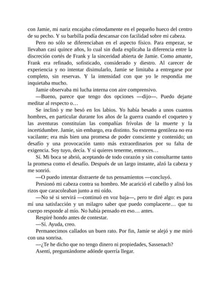 con Jamie, mi nariz encajaba cómodamente en el pequeño hueco del centro
de su pecho. Y su barbilla podía descansar con facilidad sobre mi cabeza.
Pero no sólo se diferenciaban en el aspecto físico. Para empezar, se
llevaban casi quince años, lo cual sin duda explicaba la diferencia entre la
discreción cortés de Frank y la sinceridad abierta de Jamie. Como amante,
Frank era refinado, sofisticado, considerado y diestro. Al carecer de
experiencia y no intentar disimularlo, Jamie se limitaba a entregarse por
completo, sin reservas. Y la intensidad con que yo le respondía me
inquietaba mucho.
Jamie observaba mi lucha interna con aire comprensivo.
—Bueno, parece que tengo dos opciones —dijo—. Puedo dejarte
meditar al respecto o…
Se inclinó y me besó en los labios. Yo había besado a unos cuantos
hombres, en particular durante los años de la guerra cuando el coqueteo y
las aventuras constituían las compañías frívolas de la muerte y la
incertidumbre. Jamie, sin embargo, era distinto. Su extrema gentileza no era
vacilante; era más bien una promesa de poder consciente y contenido; un
desafío y una provocación tanto más extraordinarios por su falta de
exigencia. Soy tuyo, decía. Y si quieres tenerme, entonces…
Sí. Mi boca se abrió, aceptando de todo corazón y sin consultarme tanto
la promesa como el desafío. Después de un largo instante, alzó la cabeza y
me sonrió.
—O puedo intentar distraerte de tus pensamientos —concluyó.
Presionó mi cabeza contra su hombro. Me acarició el cabello y alisó los
rizos que caracoleaban junto a mi oído.
—No sé si servirá —continuó en voz baja—, pero te diré algo: es para
mí una satisfacción y un milagro saber que puedo complacerte… que tu
cuerpo responde al mío. No había pensado en eso… antes.
Respiré hondo antes de contestar.
—Sí. Ayuda, creo.
Permanecimos callados un buen rato. Por fin, Jamie se alejó y me miró
con una sonrisa.
—¿Te he dicho que no tengo dinero ni propiedades, Sassenach?
Asentí, preguntándome adónde querría llegar.
 