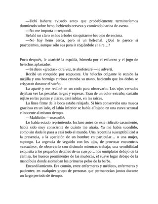 —Debí haberte avisado antes que probablemente terminaríamos
durmiendo sobre heno, bebiendo cerveza y comiendo harina de avena.
—No me importa —respondí.
Señaló un claro en los árboles sin quitarme los ojos de encima.
—No hay heno cerca, pero sí un helechal. ¿Qué te parece si
practicamos, aunque sólo sea para ir cogiéndole el aire…?
Poco después, le acaricié la espalda, húmeda por el esfuerzo y el jugo de
helechos aplastados.
—Si dices «gracias» otra vez, te abofetearé —le advertí.
Recibí un ronquido por respuesta. Un helecho colgante le rozaba la
mejilla y una hormiga curiosa cruzaba su mano, haciendo que los dedos se
crisparan durante el sueño.
La aparté y me recliné en un codo para observarlo. Los ojos cerrados
dejaban ver las pestañas largas y espesas. Eran de un color extraño; castaño
rojizo en las puntas y claras, casi rubias, en las raíces.
La línea firme de la boca estaba relajada. Si bien conservaba una mueca
graciosa en un lado, el labio inferior se había aflojado en una curva sensual
e inocente al mismo tiempo.
—Maldición —mascullé.
Lo había estado reprimiendo. Incluso antes de este ridículo casamiento,
había sido muy consciente de cuánto me atraía. Ya me había sucedido,
como sin duda le pasa a casi todo el mundo. Una repentina susceptibilidad a
la presencia, a la aparición de un hombre en particular… o una mujer,
supongo. La urgencia de seguirlo con los ojos, de provocar encuentros
«casuales», de observarlo con disimulo mientras trabaja; una sensibilidad
exquisita a los pequeños detalles de su cuerpo… los omóplatos debajo de la
camisa, los huesos prominentes de las muñecas, el suave lugar debajo de la
mandíbula donde asomaban los primeros pelos de la barba.
Encandilamiento. Era común, entre enfermeras y médicos, enfermeras y
pacientes; en cualquier grupo de personas que permanecían juntas durante
un largo período de tiempo.
 