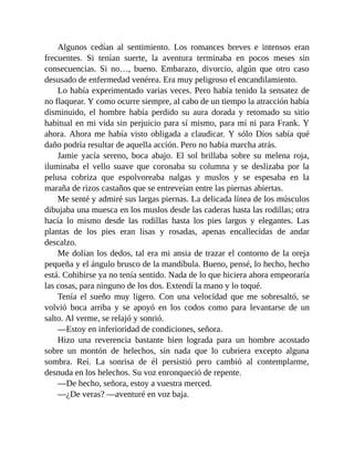 Algunos cedían al sentimiento. Los romances breves e intensos eran
frecuentes. Si tenían suerte, la aventura terminaba en pocos meses sin
consecuencias. Si no…, bueno. Embarazo, divorcio, algún que otro caso
desusado de enfermedad venérea. Era muy peligroso el encandilamiento.
Lo había experimentado varias veces. Pero había tenido la sensatez de
no flaquear. Y como ocurre siempre, al cabo de un tiempo la atracción había
disminuido, el hombre había perdido su aura dorada y retomado su sitio
habitual en mi vida sin perjuicio para sí mismo, para mí ni para Frank. Y
ahora. Ahora me había visto obligada a claudicar. Y sólo Dios sabía qué
daño podría resultar de aquella acción. Pero no había marcha atrás.
Jamie yacía sereno, boca abajo. El sol brillaba sobre su melena roja,
iluminaba el vello suave que coronaba su columna y se deslizaba por la
pelusa cobriza que espolvoreaba nalgas y muslos y se espesaba en la
maraña de rizos castaños que se entreveían entre las piernas abiertas.
Me senté y admiré sus largas piernas. La delicada línea de los músculos
dibujaba una muesca en los muslos desde las caderas hasta las rodillas; otra
hacía lo mismo desde las rodillas hasta los pies largos y elegantes. Las
plantas de los pies eran lisas y rosadas, apenas encallecidas de andar
descalzo.
Me dolían los dedos, tal era mi ansia de trazar el contorno de la oreja
pequeña y el ángulo brusco de la mandíbula. Bueno, pensé, lo hecho, hecho
está. Cohibirse ya no tenía sentido. Nada de lo que hiciera ahora empeoraría
las cosas, para ninguno de los dos. Extendí la mano y lo toqué.
Tenía el sueño muy ligero. Con una velocidad que me sobresaltó, se
volvió boca arriba y se apoyó en los codos como para levantarse de un
salto. Al verme, se relajó y sonrió.
—Estoy en inferioridad de condiciones, señora.
Hizo una reverencia bastante bien lograda para un hombre acostado
sobre un montón de helechos, sin nada que lo cubriera excepto alguna
sombra. Reí. La sonrisa de él persistió pero cambió al contemplarme,
desnuda en los helechos. Su voz enronqueció de repente.
—De hecho, señora, estoy a vuestra merced.
—¿De veras? —aventuré en voz baja.
 