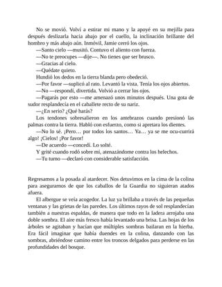 No se movió. Volví a estirar mi mano y la apoyé en su mejilla para
después deslizarla hacia abajo por el cuello, la inclinación brillante del
hombro y más abajo aún. Inmóvil, Jamie cerró los ojos.
—Santo cielo —musitó. Contuvo el aliento con fuerza.
—No te preocupes —dije—. No tienes que ser brusco.
—Gracias al cielo.
—Quédate quieto.
Hundió los dedos en la tierra blanda pero obedeció.
—Por favor —suplicó al rato. Levantó la vista. Tenía los ojos abiertos.
—No —respondí, divertida. Volvió a cerrar los ojos.
—Pagarás por esto —me amenazó unos minutos después. Una gota de
sudor resplandecía en el caballete recto de su nariz.
—¿En serio? ¿Qué harás?
Los tendones sobresalieron en los antebrazos cuando presionó las
palmas contra la tierra. Habló con esfuerzo, como si apretara los dientes.
—No lo sé. ¡Pero… por todos los santos… Ya… ya se me ocu-currirá
algo! ¡Cielos! ¡Por favor!
—De acuerdo —concedí. Lo solté.
Y grité cuando rodó sobre mí, atenazándome contra los helechos.
—Tu turno —declaró con considerable satisfacción.
Regresamos a la posada al atardecer. Nos detuvimos en la cima de la colina
para asegurarnos de que los caballos de la Guardia no siguieran atados
afuera.
El albergue se veía acogedor. La luz ya brillaba a través de las pequeñas
ventanas y las grietas de las paredes. Los últimos rayos de sol resplandecían
también a nuestras espaldas, de manera que todo en la ladera arrojaba una
doble sombra. El aire más fresco había levantado una brisa. Las hojas de los
árboles se agitaban y hacían que múltiples sombras bailaran en la hierba.
Era fácil imaginar que había duendes en la colina, danzando con las
sombras, abriéndose camino entre los troncos delgados para perderse en las
profundidades del bosque.
 