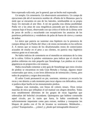 bien expresada valía más, por lo general, que un hecho mal expresado.
Un templo. Un cementerio. Un observatorio astronómico. Un campo de
ejecuciones (de ahí el incorrecto nombre de «Piedra de la Matanza» para la
mole que se encuentra en uno de los laterales, semihundida en su propia
fosa). Un mercado al aire libre. A mí me gustaba esta última posibilidad.
Podía ver a las amas de casa megalíticas paseando por las aberturas con
canastas bajo el brazo, observando con ojo crítico el brillo de la última serie
de jarras de arcilla y escuchando con escepticismo los anuncios de los
pasteleros prehistóricos y vendedores de palas de hueso de ciervo y cuentas
de ámbar.
Lo único que parecía no sustentar esta hipótesis era la presencia de
cuerpos debajo de la Piedra del Altar y de restos incinerados en los orificios
Z. A menos que se tratara de los desafortunados restos de comerciantes
acusados de estafar en el peso a sus clientes, no parecía muy higiénico
enterrar gente en el mercado.
No había indicios de cementerio en el monolito en miniatura de la cima
de la colina. Utilizo la palabra «miniatura» para indicar que el círculo de
piedras enhiestas era más pequeño que Stonehenge. Las piedras en sí eran
gigantescas en proporción a mi estatura.
Había escuchado comentar a otro guía de Stonehenge que estos círculos
de piedras se encuentran en toda Gran Bretaña y Europa, algunos mejor
conservados que otros, o con leves diferencias de orientación y forma, pero
todos de propósito y origen desconocidos.
El señor Crook permaneció en pie, sonriente, mientras yo recorría las
rocas y me detenía a cada momento para tocar alguna con delicadeza, como
si pudiera dejar huella en las monumentales piedras.
Algunas eran moteadas, con líneas de colores tenues. Otras tenían
manchas de mica que reflejaban el sol matinal con alegres destellos. Todas
eran notablemente diferentes de los grupos de rocas lugareñas que
sobresalían del helechal circundante. Quienquiera que hubiese construido
aquel círculo, por la razón que fuera, lo había considerado lo
suficientemente importante como para extraer, moldear y transportar los
bloques de piedra con el fin de levantar su testimonio. Moldearlos…
¿cómo? Transportarlos… ¿cómo?, y ¿desde qué inimaginable distancia?
 