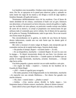 Los hombres eran incansables. Giraban como trompos, solos o unos con
otros. Por fin, se apoyaron en la pared para observar, gritar y aplaudir en
tanto Jamie me cogía de las manos y me dirigía a través de algo rápido y
frenético llamado «El gallo del norte».
Terminamos deliberadamente cerca de las escaleras. Con el brazo de
Jamie alrededor de mi cintura, concluimos el baile con un giro. Entonces
nos detuvimos y él pronunció un breve discurso, mezcla de gaélico e inglés,
que fue recibido con otro aplauso, en particular cuando extrajo una bolsita
de cuero de su morral y la arrojó al propietario con instrucciones de que
utilizara todo el contenido para servir whisky. Era el dinero de las apuestas
de la pelea en Tunnaig. Probablemente, todo lo que tenía. No se me ocurrió
otra forma mejor de gastarlo.
Nos encontrábamos en la galería, en medio de una lluvia de buenos
deseos indecorosos, cuando una voz más fuerte que las demás gritó el
nombre de Jamie.
Me volví y reconocí el rostro vulgar de Rupert, más enrojecido que de
costumbre encima de la tupida barba negra. Sonreía desde abajo.
—No pierdas el tiempo, Rupert —exclamó Jamie—. Es mía.
—Es un desperdicio, muchacho —contestó Rupert. Se secó la cara con
la manga—. Te dejará inconsciente dentro de una hora. Los jóvenes son
muy flojos —agregó en mi dirección—. Cuando quiera un hombre que no
pierda el tiempo durmiendo, muchacha, avíseme. Entretanto… —Arrojó
algo hacia arriba.
Una bolsa pequeña y gruesa aterrizó con un ruido metálico a mis pies.
—Un regalo de bodas —explicó—. Cortesía de los hombres de la
Guardia de Shimi Bogil.
—¿Eh? —Jamie se agachó para recogerla.
—No todos pasamos el día holgazaneando en los helechales, muchacho
—le reprochó con una mirada libidinosa—. Ese dinero fue ganado con
mucho esfuerzo.
—Ah, claro —sonrió Jamie—. ¿Dados o cartas?
—Ambos. —Una sonrisa pícara dividió la barba negra—. Les
limpiamos hasta el último centavo, muchacho. ¡Hasta el último centavo!
Jamie abrió la boca pero Rupert alzó una palma ancha y encallecida.
 