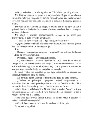 —No, muchacho, no nos lo agradezcas. Sólo bésala por mí, ¿quieres?
Me llevé los dedos a los labios y le soplé un beso. Rupert se tocó la cara
como si lo hubieran golpeado, trastabilló hacia atrás con una exclamación y
se volvió hacia el bar, haciendo eses como si estuviera borracho, que no lo
estaba.
Después de la hilaridad de abajo, el cuarto era un refugio de paz y
quietud. Jamie, todavía riendo para sus adentros, se echó sobre la cama para
recobrar el aliento.
Me aflojé el corpiño, incómodamente ceñido, y me senté para
desenredarme el pelo revuelto por el baile.
—Tienes un hermoso cabello —dijo Jamie, observándome.
—¿Qué? ¿Esto? —Señalé mis rizos con timidez. Como siempre, podían
describirse cortésmente como un revoltijo.
Rió.
—Bueno, el otro también me gusta —respondió con seriedad deliberada
—. Pero de veras, es hermoso.
—Pero tan… rizado —aventuré, ruborizada.
—Sí, por supuesto. —Parecía sorprendido—. Oí a una de las hijas de
Dougal en el castillo comentar a una amiga que le llevaría tres horas con las
pinzas calientes lograr peinar el suyo así. Dijo que le gustaría arrancarte los
ojos por tener ese cabello sin necesidad de hacer nada.
Se sentó y tiró con suavidad de un rizo, estirándolo de manera que
alisado, llegaba casi hasta mi pecho.
—Mi hermana Jenny también lo tiene rizado. Pero no tanto como tú.
—¿También es pelirroja? —pregunté. Intenté imaginarme a la
misteriosa Jennifer. Jamie parecía pensar en ella con frecuencia. Sacudió la
cabeza sin dejar de enrollar y desenrollar rizos entre los dedos.
—No. Tiene el cabello negro. Negro como la noche. Yo soy pelirrojo
como mi madre y Jenny heredó el suyo de mi padre. Lo llamaban «Brian el
Negro», por el pelo y la barba.
—He oído decir que al capitán Randall lo llaman «Jack el Negro» —
señalé. Jamie rió con sequedad.
—Oh, sí. Pero eso es por el color de su alma, no de su pelo.
Su mirada se agudizó.
 