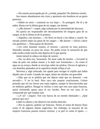 —No estarás preocupada por él, ¿verdad, pequeña? No deberías estarlo.
Sus manos abandonaron mis rizos y apretaron mis hombros en un gesto
posesivo.
—Hablo en serio —continuó en voz baja—. Te protegeré. De él y de
todos. Hasta con la última gota de mi sangre, mo duinne.
—¿Mo duinne? —repetí, algo turbada por la intensidad del discurso.
No quería ser responsable del derramamiento de ninguna gota de su
sangre, ni de la última ni de la primera.
—Significa «mi morena». —Se llevó un bucle a los labios y sonrió. Su
mirada aceleró todas las gotas de mi sangre—. Mo duinne —volvió a decir
con gentileza—. Tenía ganas de decírtelo.
—Un color bastante insulso, el moreno —precisé en tono práctico.
Intentaba retardar un poco las cosas. No podía evitar la sensación de que
todo estaba yendo mucho más deprisa de lo que quería.
Jamie meneó la cabeza sin dejar de sonreír.
—No, no diría eso, Sassenach. No tiene nada de insulso. —Levantó la
mata de pelo con ambas manos y lo dejó caer lentamente—. Es como el
agua en un arroyo, donde se encrespa sobre las piedras. Oscura al agitarse y
con destellos plateados en la superficie donde refleja el sol.
Nerviosa y algo sofocada, me aparté para recoger el cepillo que había
dejado caer al suelo. Cuando me erguí, Jamie me miraba con gravedad.
—Dije que no te pediría que me dijeras nada que no desearas —me
recordó—. Y no lo haré. Pero saco mis propias conclusiones. Colum
pensaba que tal vez fueras una espía inglesa, aunque le desconcertaba que
no hablaras gaélico. Dougal se inclina a creer que eres una espía francesa,
quizá reclutando apoyo para el rey Jacobo. Pero en ese caso, él no
comprende por qué estabas sola.
—¿Y tú? —inquirí. Tiré con fuerza de un enredo obstinado—. ¿Qué
piensas que soy?
Ladeó la cabeza y me observó con mucha atención.
—Por tu aspecto, podrías ser francesa. Tienes el rostro de huesos finos
como el de algunas damas angevinas. Sin embargo, la mayoría de las
mujeres francesas poseen rostros cetrinos, y tu piel es como el ópalo. —
 