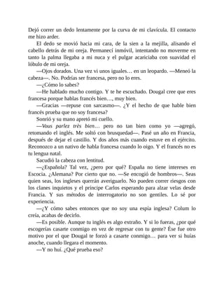 Dejó correr un dedo lentamente por la curva de mi clavícula. El contacto
me hizo arder.
El dedo se movió hacia mi cara, de la sien a la mejilla, alisando el
cabello detrás de mi oreja. Permanecí inmóvil, intentando no moverme en
tanto la palma llegaba a mi nuca y el pulgar acariciaba con suavidad el
lóbulo de mi oreja.
—Ojos dorados. Una vez vi unos iguales… en un leopardo. —Meneó la
cabeza—. No. Podrías ser francesa, pero no lo eres.
—¿Cómo lo sabes?
—He hablado mucho contigo. Y te he escuchado. Dougal cree que eres
francesa porque hablas francés bien…, muy bien.
—Gracias —repuse con sarcasmo—. ¿Y el hecho de que hable bien
francés prueba que no soy francesa?
Sonrió y su mano apretó mi cuello.
—Vous parlez très bien… pero no tan bien como yo —agregó,
retomando el inglés. Me soltó con brusquedad—. Pasé un año en Francia,
después de dejar el castillo. Y dos años más cuando estuve en el ejército.
Reconozco a un nativo de habla francesa cuando lo oigo. Y el francés no es
tu lengua natal.
Sacudió la cabeza con lentitud.
—¿Española? Tal vez, ¿pero por qué? España no tiene intereses en
Escocia. ¿Alemana? Por cierto que no. —Se encogió de hombros—. Seas
quien seas, los ingleses querrán averiguarlo. No pueden correr riesgos con
los clanes inquietos y el príncipe Carlos esperando para alzar velas desde
Francia. Y sus métodos de interrogatorio no son gentiles. Lo sé por
experiencia.
—¿Y cómo sabes entonces que no soy una espía inglesa? Colum lo
creía, acabas de decirlo.
—Es posible. Aunque tu inglés es algo extraño. Y si lo fueras, ¿por qué
escogerías casarte conmigo en vez de regresar con tu gente? Ése fue otro
motivo por el que Dougal te forzó a casarte conmigo… para ver si huías
anoche, cuando llegara el momento.
—Y no huí. ¿Qué prueba eso?
 