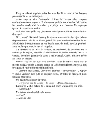 Rió y se echó de espaldas sobre la cama. Dobló un brazo sobre los ojos
para atajar la luz de la lámpara.
—No tengo ni idea, Sassenach. Ni idea. No puedo hallar ninguna
explicación razonable para ti. Por lo que sé, podrías ser miembro del clan de
los duendes. —Me miró de soslayo por debajo de su brazo—. No, supongo
que no. Eres demasiado alta.
—Si no sabes quién soy, ¿no temes que alguna noche te mate mientras
duermes?
No contestó. Retiró el brazo y la sonrisa se ensanchó. Sus ojos debían
de provenir del lado de los Fraser, pensé. No eran hundidos como los de los
MacKenzie. Se encontraban en un ángulo raro, de modo que los pómulos
altos hacían que parecieran casi rasgados.
Sin molestarse en alzar la cabeza, se desabotonó la delantera de la
camisa y la separó, dejando al descubierto el pecho desnudo hasta la
cintura. Extrajo el puñal de la vaina y me lo arrojó. Cayó a mis pies sobre
las tablas de madera.
Volvió a taparse los ojos con el brazo. Estiró la cabeza hacia atrás y
mostró el lugar donde la pelusa oscura de la barba incipiente se detenía con
brusquedad, justo debajo de la mandíbula.
—Derecho hacia arriba. Debajo del esternón —me aconsejó—. Rápido
y limpio. Aunque hace falta un poco de fuerza. Degollar es más fácil, pero
bastante más sucio.
Me agaché para coger el puñal.
—Merecerías que lo hiciera —le espeté—. Bastardo arrogante.
La sonrisa visible debajo de la curva del brazo se ensanchó aún más.
—¿Sassenach?
Me detuve con el puñal en la mano.
—¿Qué?
—Moriría feliz.
 