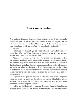 17
Encuentro con un mendigo
A la mañana siguiente, dormimos hasta bastante tarde. El sol estaba alto
cuando dejamos la posada, esta vez rumbo al sur. La mayoría de los
caballos ya no estaban en el establo y ninguno de los hombres de nuestro
grupo andaba cerca. Me pregunté en voz alta adónde habrían ido.
Jamie rió.
—No lo sé con seguridad, pero puedo adivinarlo. Ayer, la Guardia fue
en esa dirección… —Señaló el oeste—. Así que diría que Rupert y los otros
han ido en esa dirección. —Indicó el este.
»Ganado —explicó al ver que yo seguía sin entender—. Los
arrendatarios y colonos pagan a la Guardia para que vigile los alrededores y
les devuelva el ganado en caso de que les roben. Pero si la Guardia se
dirigía al oeste hacia Lag Cruime, las manadas del este están indefensas…
por un tiempo, al menos. Las tierras de los Grant quedan en esa dirección y
Rupert es uno de los mejores cuatreros que conozco. Los animales le siguen
a cualquier parte, casi en silencio. Y como no hay mucho más con qué
entretenerse aquí…
El propio Jamie parecía inquieto y estableció una marcha vigorosa.
Había un sendero a través del brezal que no ofrecía dificultades, así que
mantuve bien el paso. Al cabo de un rato, llegamos a un páramo donde
podíamos caminar uno junto al otro.
—¿Qué hay de Horrocks? —pregunté de pronto. La mención del pueblo
de Lag Cruime me había recordado al desertor inglés y sus posibles noticias
 