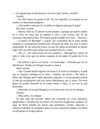 —. Se suponía que te encontrarías con él en Lag Cruime, ¿verdad?
Asintió.
—Sí. Pero ahora no puedo ir allí. No con Randall y la Guardia en ese
rumbo. Es demasiado peligroso.
—¿No puede ir otro por ti? ¿Confías en alguien para que lo haga?
Me miró y sonrió.
—Bueno, estás tú. Si anoche no me mataste, supongo que puedo confiar
en ti. Pero me temo que no podrías ir sola a Lag Cruime. No, de ser
necesario, Murtagh lo hará. Pero quizá pueda arreglar otra cosa… Veremos.
—¿Confías en Murtagh? —inquirí con curiosidad. No le tenía mucha
simpatía al zarrapastroso hombrecillo. Después de todo, era más o menos
responsable de mi situación actual, ya que me había secuestrado en primer
lugar. Pero era obvio que existía una amistad entre él y Jamie.
—Oh, sí. —Se volvió hacia mí con sorpresa—. Murtagh me conoce de
toda la vida. Creo que era primo segundo de mi padre. El padre de él era
mi…
—Te refieres a que es un Fraser —lo interrumpí—. Pensaba que era un
MacKenzie. Estaba con Dougal cuando te conocí.
Jamie asintió.
—Ajá. Cuando decidí regresar de Francia, le envié un mensaje y le pedí
que se reuniera conmigo en la costa. —Sonrió con ironía—. No sabía si
había sido Dougal quien había intentado matarme. Y no me gustaba mucho
la idea de encontrarme solo con varios MacKenzie, por si acaso. No tenía
ganas de acabar flotando en el oleaje frente a Skye, si eso era lo que
planeaban.
—Entiendo. O sea que Dougal no es el único que cree en los testigos.
Asintió.
—Muy útiles, los testigos.
Al otro lado del páramo, había una extensión de rocas deformes,
agujereadas y estriadas por el avance y el retroceso de glaciares antiguos. El
agua de lluvia llenaba los hoyos más profundos. Cardos, tanacetos y
ulmarias rodeaban las pequeñas pilas con una vegetación tupida. Las flores
se reflejaban en el agua quieta.
 