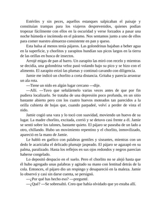 Estériles y sin peces, aquellos estanques salpicaban el paisaje y
constituían trampas para los viajeros desprevenidos, quienes podían
tropezar fácilmente con ellos en la oscuridad y verse forzados a pasar una
noche húmeda e incómoda en el páramo. Nos sentamos junto a uno de ellos
para comer nuestro almuerzo consistente en pan y queso.
Esta balsa al menos tenía pájaros. Las golondrinas bajaban a beber agua
en la superficie, y chorlitos y zarapitos hundían sus picos largos en la tierra
de las orillas en busca de insectos.
Arrojé migas de pan al barro. Un zarapito las miró con recelo y mientras
se decidía, una golondrina veloz pasó volando bajo su pico y se hizo con el
alimento. El zarapito erizó las plumas y continuó cavando con diligencia.
Jamie me indicó un chorlito a corta distancia. Gritaba y parecía arrastrar
un ala rota.
—Tiene un nido en algún lugar cercano —dije.
—Allí. —Tuvo que señalármelo varias veces antes de que por fin
pudiera localizarlo. Se trataba de una depresión poco profunda, en un sitio
bastante abierto pero con los cuatro huevos moteados tan parecidos a la
orilla cubierta de hojas que, cuando parpadeé, volví a perder de vista el
nido.
Jamie cogió una vara y lo tocó con suavidad, moviendo un huevo de su
lugar. La madre chorlito, excitada, corrió y se detuvo casi frente a él. Jamie
se sentó sobre los talones, bastante quieto. El pájaro se paseaba de un lado a
otro, chillando. Hubo un movimiento repentino y el chorlito, inmovilizado,
apareció en la mano de Jamie.
Le habló en gaélico con palabras gentiles y siseantes, mientras con un
dedo le acariciaba el delicado plumaje jaspeado. El pájaro se agazapó en su
palma, paralizado. Hasta los reflejos en sus ojos redondos y negros parecían
haberse congelado.
Lo depositó despacio en el suelo. Pero el chorlito no se alejó hasta que
él hubo agregado unas palabras y agitado su mano con lentitud detrás de la
cola. Entonces, el pájaro dio un respingo y desapareció en la maleza. Jamie
lo observó y casi sin darse cuenta, se persignó.
—¿Por qué has hecho eso? —pregunté.
—¿Qué? —Se sobresaltó. Creo que había olvidado que yo estaba allí.
 