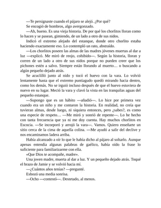 —Te persignaste cuando el pájaro se alejó. ¿Por qué?
Se encogió de hombros, algo avergonzado.
—Ah, bueno. Es una vieja historia. De por qué los chorlitos lloran como
lo hacen y se pasean, gimiendo, de un lado a otro de sus nidos.
Indicó el extremo alejado del estanque, donde otro chorlito estaba
haciendo exactamente eso. Lo contempló un rato, abstraído.
—Los chorlitos poseen las almas de las madres jóvenes muertas al dar a
luz —explicó. Me miró de reojo, cohibido—. Según la historia, lloran y
corren de un lado a otro de sus nidos porque no pueden creer que los
pichones estén a salvo. Siempre están llorando al muerto… o buscando a
algún pequeño dejado atrás.
Se acuclilló junto al nido y tocó el huevo con la vara. Lo volvió
lentamente hasta que el extremo puntiagudo quedó mirando hacia dentro,
como los demás. No se irguió incluso después de que el huevo estuviera de
nuevo en su lugar. Meció la vara y clavó la vista en las tranquilas aguas del
pequeño estanque.
—Supongo que es un hábito —añadió—. Lo hice por primera vez
cuando era un niño y me contaron la historia. En realidad, no creía que
tuvieran almas, desde luego, ni siquiera entonces, pero ¿sabes?, es como
una especie de respeto… —Me miró y sonrió de repente—. Lo he hecho
con tanta frecuencia que ya ni me doy cuenta. Hay muchos chorlitos en
Escocia. —Se incorporó y arrojó la vara—. Vamos. Quiero enseñarte un
sitio cerca de la cima de aquella colina. —Me ayudó a salir del declive y
nos encaminamos ladera arriba.
Había alcanzado a oír lo que le había dicho al pájaro al soltarlo. Aunque
apenas entendía algunas palabras de gaélico, había oído la frase lo
suficiente para familiarizarme con ella.
«Que Dios te acompañe, madre».
Una joven madre, muerta al dar a luz. Y un pequeño dejado atrás. Toqué
el brazo de Jamie y se volvió hacia mí.
—¿Cuántos años tenías? —pregunté.
Esbozó una media sonrisa.
—Ocho —contestó—. Destetado, al menos.
 