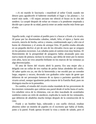—A mi marido le fascinaría —manifesté al señor Crook cuando me
detuve para agradecerle el haberme enseñado el lugar y las plantas—. Lo
traeré más tarde. —El enjuto anciano me ofreció el brazo en lo alto del
sendero. Lo acepté después de echar un vistazo a la pendiente empinada y
decidir que a pesar de su edad, parecía tener un andar mucho más firme que
el mío.
Aquella tarde, cogí el camino al pueblo para ir a buscar a Frank a la vicaría.
Al pasar por las diseminadas cabañas, inhalé, feliz, el típico y fuerte aire
escocés, mezcla de hierba, salvia y retama, condimentado aquí y allá con el
humo de chimeneas y el aroma de arenque frito. El pueblo estaba ubicado
en un pequeño declive al pie de uno de los elevados riscos que se yerguen
en los páramos escoceses. Las cabañas junto al camino eran muy bonitas. El
florecimiento de la prosperidad de posguerra había alcanzado para una
nueva mano de pintura; incluso la rectoría, que debía de tener por lo menos
cien años, lucía un vivo amarillo brillante en los marcos de las ventanas ya
algo desvencijadas.
El ama de llaves del vicario abrió la puerta. Era una mujer alta y
delgada con un collar de tres vueltas de perlas falsas alrededor del cuello.
Al saber quién era yo, me dio la bienvenida y me escoltó por un corredor
largo, angosto y oscuro, decorado con grabados color sepia de gente que
debieron de ser personajes famosos de su época o parientes queridos del
vicario actual, aunque igualmente podía tratarse de la Familia Real, pues no
distinguía mucho en la penumbra.
En cambio, el estudio del vicario estaba inundado de luz proveniente de
los enormes ventanales que cubrían una pared desde el techo hasta el suelo.
Un caballete cerca de la chimenea, con un óleo inacabado de acantilados
sombríos contra un cielo de atardecer, explicaba la razón de los ventanales,
que debieron de añadirlos mucho tiempo después de la construcción de la
casa.
Frank y un hombre bajo, rubicundo y con cuello clerical, estaban
absortos sobre un montón de papeles en el escritorio que había al fondo,
junto a la pared. Frank apenas levantó la vista a modo de saludo, pero el
 